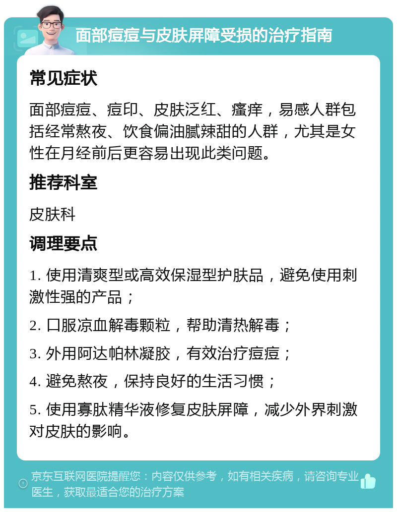 面部痘痘与皮肤屏障受损的治疗指南 常见症状 面部痘痘、痘印、皮肤泛红、瘙痒，易感人群包括经常熬夜、饮食偏油腻辣甜的人群，尤其是女性在月经前后更容易出现此类问题。 推荐科室 皮肤科 调理要点 1. 使用清爽型或高效保湿型护肤品，避免使用刺激性强的产品； 2. 口服凉血解毒颗粒，帮助清热解毒； 3. 外用阿达帕林凝胶，有效治疗痘痘； 4. 避免熬夜，保持良好的生活习惯； 5. 使用寡肽精华液修复皮肤屏障，减少外界刺激对皮肤的影响。