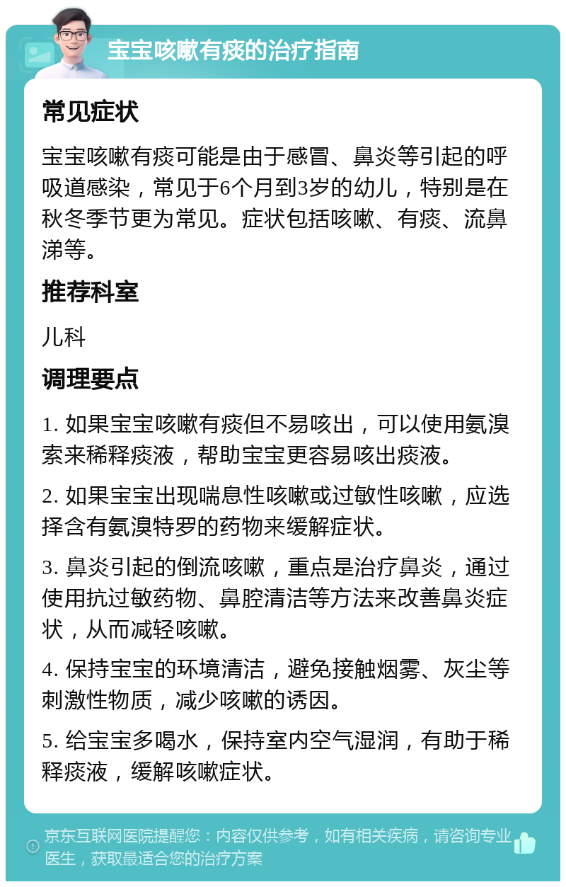 宝宝咳嗽有痰的治疗指南 常见症状 宝宝咳嗽有痰可能是由于感冒、鼻炎等引起的呼吸道感染，常见于6个月到3岁的幼儿，特别是在秋冬季节更为常见。症状包括咳嗽、有痰、流鼻涕等。 推荐科室 儿科 调理要点 1. 如果宝宝咳嗽有痰但不易咳出，可以使用氨溴索来稀释痰液，帮助宝宝更容易咳出痰液。 2. 如果宝宝出现喘息性咳嗽或过敏性咳嗽，应选择含有氨溴特罗的药物来缓解症状。 3. 鼻炎引起的倒流咳嗽，重点是治疗鼻炎，通过使用抗过敏药物、鼻腔清洁等方法来改善鼻炎症状，从而减轻咳嗽。 4. 保持宝宝的环境清洁，避免接触烟雾、灰尘等刺激性物质，减少咳嗽的诱因。 5. 给宝宝多喝水，保持室内空气湿润，有助于稀释痰液，缓解咳嗽症状。