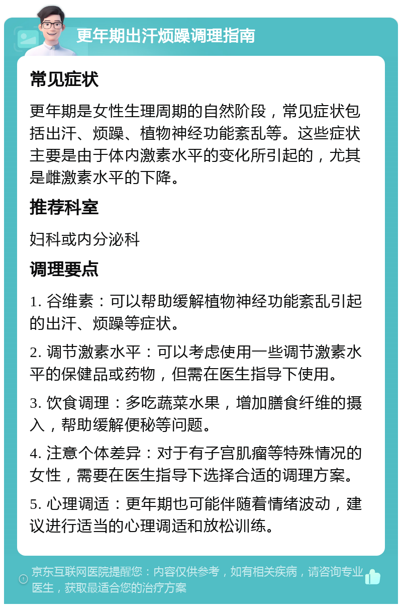 更年期出汗烦躁调理指南 常见症状 更年期是女性生理周期的自然阶段，常见症状包括出汗、烦躁、植物神经功能紊乱等。这些症状主要是由于体内激素水平的变化所引起的，尤其是雌激素水平的下降。 推荐科室 妇科或内分泌科 调理要点 1. 谷维素：可以帮助缓解植物神经功能紊乱引起的出汗、烦躁等症状。 2. 调节激素水平：可以考虑使用一些调节激素水平的保健品或药物，但需在医生指导下使用。 3. 饮食调理：多吃蔬菜水果，增加膳食纤维的摄入，帮助缓解便秘等问题。 4. 注意个体差异：对于有子宫肌瘤等特殊情况的女性，需要在医生指导下选择合适的调理方案。 5. 心理调适：更年期也可能伴随着情绪波动，建议进行适当的心理调适和放松训练。