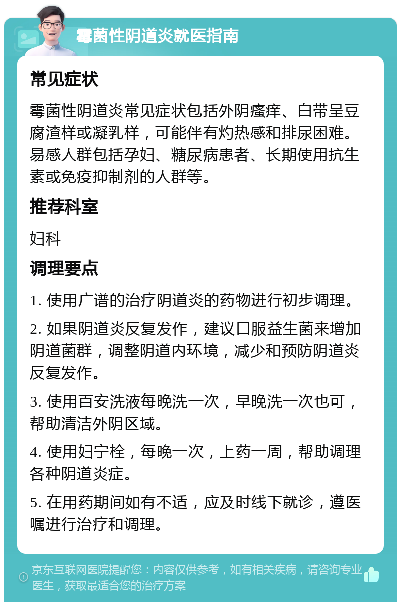 霉菌性阴道炎就医指南 常见症状 霉菌性阴道炎常见症状包括外阴瘙痒、白带呈豆腐渣样或凝乳样，可能伴有灼热感和排尿困难。易感人群包括孕妇、糖尿病患者、长期使用抗生素或免疫抑制剂的人群等。 推荐科室 妇科 调理要点 1. 使用广谱的治疗阴道炎的药物进行初步调理。 2. 如果阴道炎反复发作，建议口服益生菌来增加阴道菌群，调整阴道内环境，减少和预防阴道炎反复发作。 3. 使用百安洗液每晚洗一次，早晚洗一次也可，帮助清洁外阴区域。 4. 使用妇宁栓，每晚一次，上药一周，帮助调理各种阴道炎症。 5. 在用药期间如有不适，应及时线下就诊，遵医嘱进行治疗和调理。