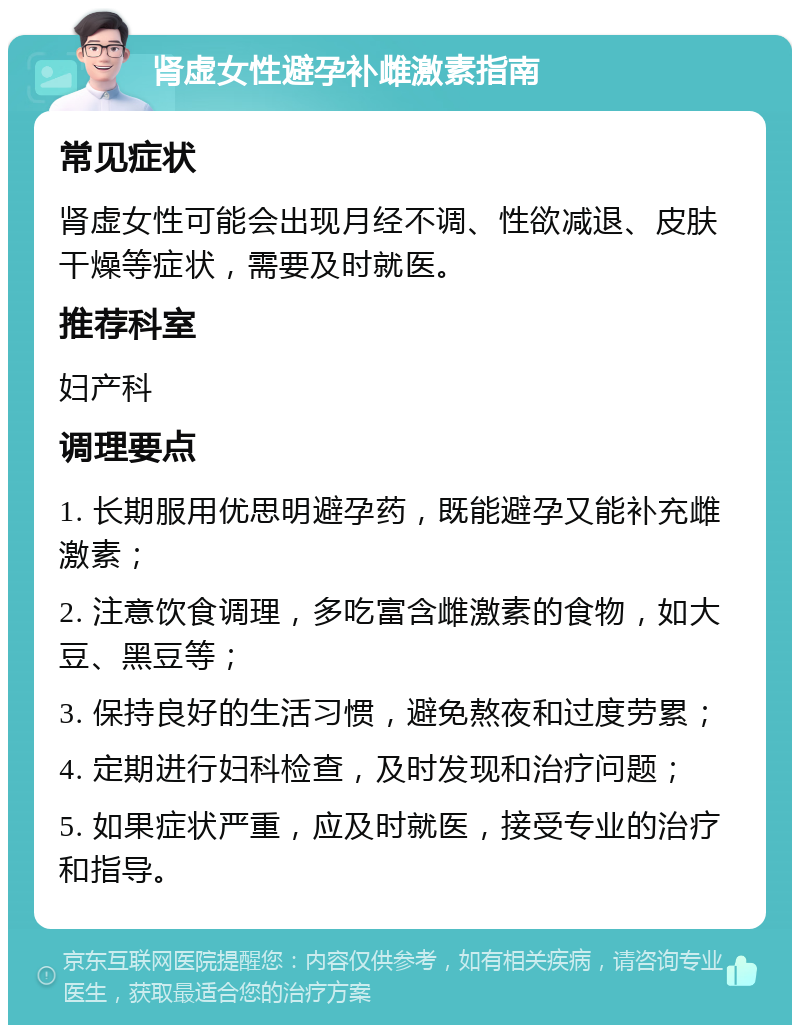 肾虚女性避孕补雌激素指南 常见症状 肾虚女性可能会出现月经不调、性欲减退、皮肤干燥等症状，需要及时就医。 推荐科室 妇产科 调理要点 1. 长期服用优思明避孕药，既能避孕又能补充雌激素； 2. 注意饮食调理，多吃富含雌激素的食物，如大豆、黑豆等； 3. 保持良好的生活习惯，避免熬夜和过度劳累； 4. 定期进行妇科检查，及时发现和治疗问题； 5. 如果症状严重，应及时就医，接受专业的治疗和指导。