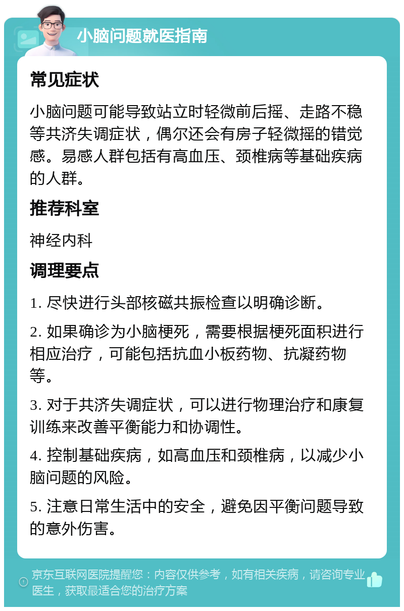 小脑问题就医指南 常见症状 小脑问题可能导致站立时轻微前后摇、走路不稳等共济失调症状，偶尔还会有房子轻微摇的错觉感。易感人群包括有高血压、颈椎病等基础疾病的人群。 推荐科室 神经内科 调理要点 1. 尽快进行头部核磁共振检查以明确诊断。 2. 如果确诊为小脑梗死，需要根据梗死面积进行相应治疗，可能包括抗血小板药物、抗凝药物等。 3. 对于共济失调症状，可以进行物理治疗和康复训练来改善平衡能力和协调性。 4. 控制基础疾病，如高血压和颈椎病，以减少小脑问题的风险。 5. 注意日常生活中的安全，避免因平衡问题导致的意外伤害。