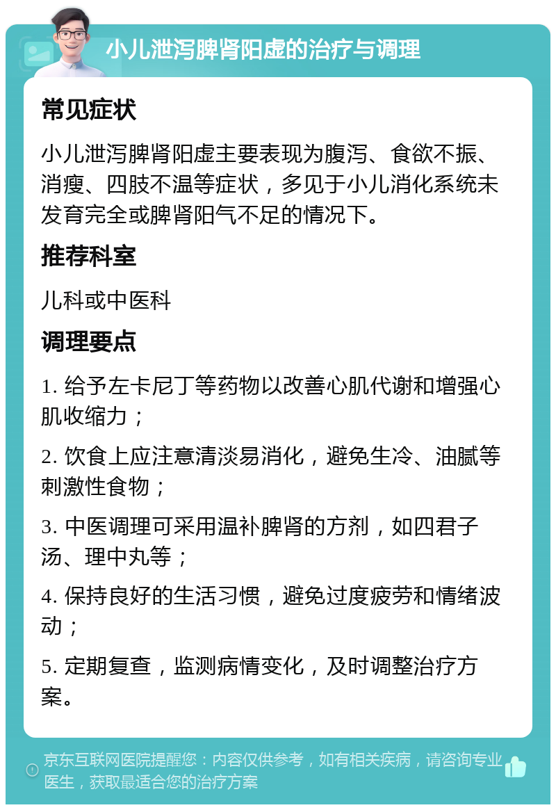 小儿泄泻脾肾阳虚的治疗与调理 常见症状 小儿泄泻脾肾阳虚主要表现为腹泻、食欲不振、消瘦、四肢不温等症状，多见于小儿消化系统未发育完全或脾肾阳气不足的情况下。 推荐科室 儿科或中医科 调理要点 1. 给予左卡尼丁等药物以改善心肌代谢和增强心肌收缩力； 2. 饮食上应注意清淡易消化，避免生冷、油腻等刺激性食物； 3. 中医调理可采用温补脾肾的方剂，如四君子汤、理中丸等； 4. 保持良好的生活习惯，避免过度疲劳和情绪波动； 5. 定期复查，监测病情变化，及时调整治疗方案。