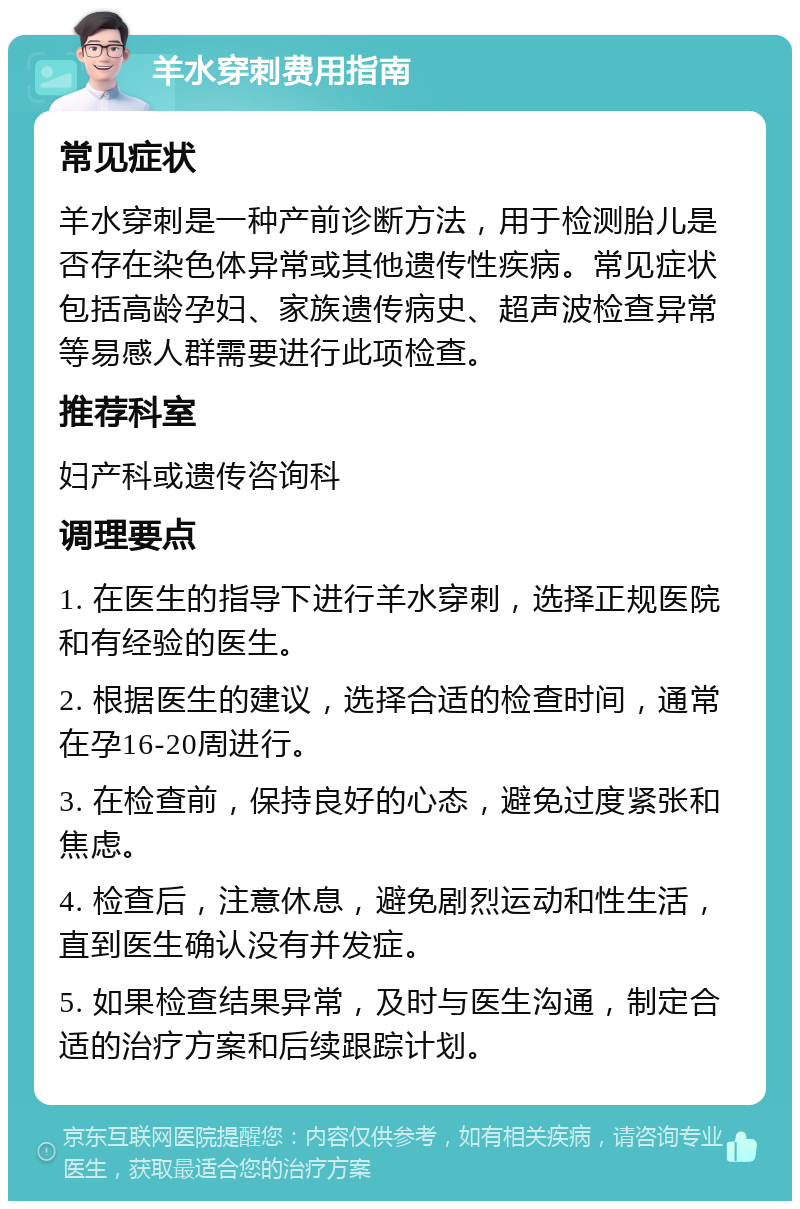 羊水穿刺费用指南 常见症状 羊水穿刺是一种产前诊断方法，用于检测胎儿是否存在染色体异常或其他遗传性疾病。常见症状包括高龄孕妇、家族遗传病史、超声波检查异常等易感人群需要进行此项检查。 推荐科室 妇产科或遗传咨询科 调理要点 1. 在医生的指导下进行羊水穿刺，选择正规医院和有经验的医生。 2. 根据医生的建议，选择合适的检查时间，通常在孕16-20周进行。 3. 在检查前，保持良好的心态，避免过度紧张和焦虑。 4. 检查后，注意休息，避免剧烈运动和性生活，直到医生确认没有并发症。 5. 如果检查结果异常，及时与医生沟通，制定合适的治疗方案和后续跟踪计划。