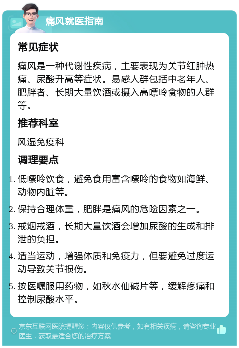 痛风就医指南 常见症状 痛风是一种代谢性疾病，主要表现为关节红肿热痛、尿酸升高等症状。易感人群包括中老年人、肥胖者、长期大量饮酒或摄入高嘌呤食物的人群等。 推荐科室 风湿免疫科 调理要点 低嘌呤饮食，避免食用富含嘌呤的食物如海鲜、动物内脏等。 保持合理体重，肥胖是痛风的危险因素之一。 戒烟戒酒，长期大量饮酒会增加尿酸的生成和排泄的负担。 适当运动，增强体质和免疫力，但要避免过度运动导致关节损伤。 按医嘱服用药物，如秋水仙碱片等，缓解疼痛和控制尿酸水平。