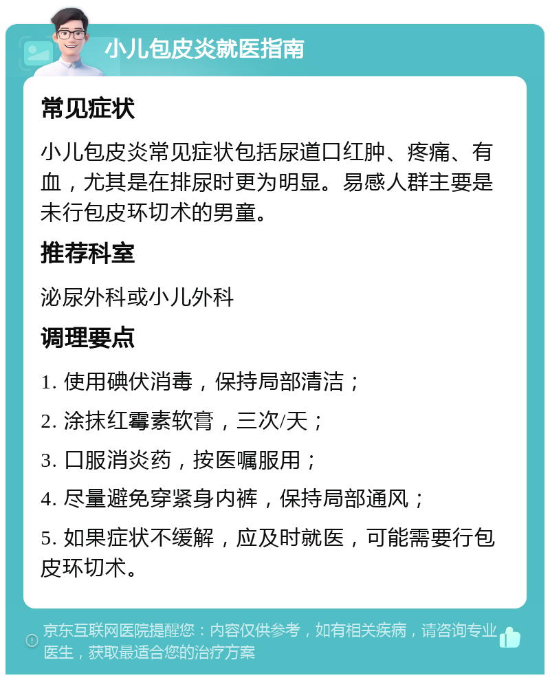 小儿包皮炎就医指南 常见症状 小儿包皮炎常见症状包括尿道口红肿、疼痛、有血，尤其是在排尿时更为明显。易感人群主要是未行包皮环切术的男童。 推荐科室 泌尿外科或小儿外科 调理要点 1. 使用碘伏消毒，保持局部清洁； 2. 涂抹红霉素软膏，三次/天； 3. 口服消炎药，按医嘱服用； 4. 尽量避免穿紧身内裤，保持局部通风； 5. 如果症状不缓解，应及时就医，可能需要行包皮环切术。