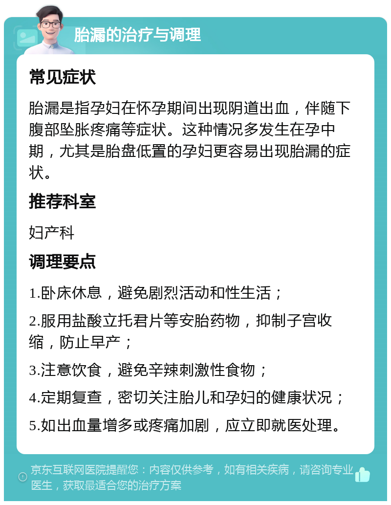 胎漏的治疗与调理 常见症状 胎漏是指孕妇在怀孕期间出现阴道出血，伴随下腹部坠胀疼痛等症状。这种情况多发生在孕中期，尤其是胎盘低置的孕妇更容易出现胎漏的症状。 推荐科室 妇产科 调理要点 1.卧床休息，避免剧烈活动和性生活； 2.服用盐酸立托君片等安胎药物，抑制子宫收缩，防止早产； 3.注意饮食，避免辛辣刺激性食物； 4.定期复查，密切关注胎儿和孕妇的健康状况； 5.如出血量增多或疼痛加剧，应立即就医处理。