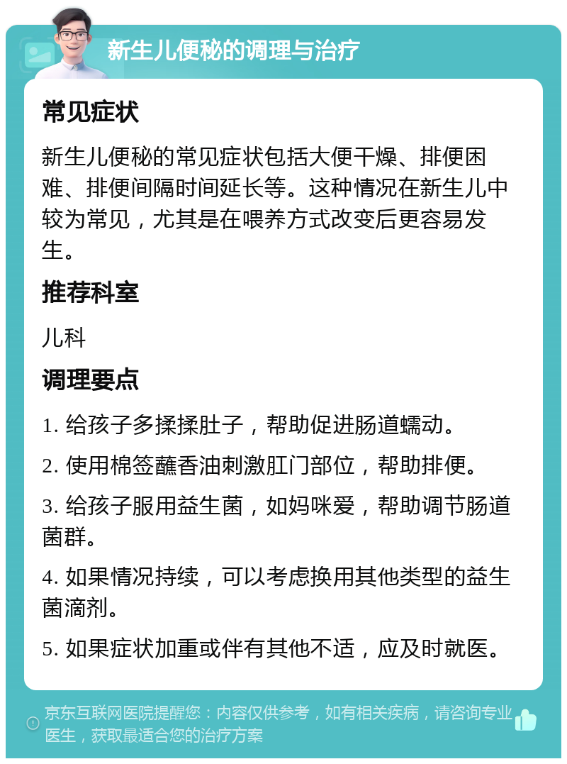 新生儿便秘的调理与治疗 常见症状 新生儿便秘的常见症状包括大便干燥、排便困难、排便间隔时间延长等。这种情况在新生儿中较为常见，尤其是在喂养方式改变后更容易发生。 推荐科室 儿科 调理要点 1. 给孩子多揉揉肚子，帮助促进肠道蠕动。 2. 使用棉签蘸香油刺激肛门部位，帮助排便。 3. 给孩子服用益生菌，如妈咪爱，帮助调节肠道菌群。 4. 如果情况持续，可以考虑换用其他类型的益生菌滴剂。 5. 如果症状加重或伴有其他不适，应及时就医。