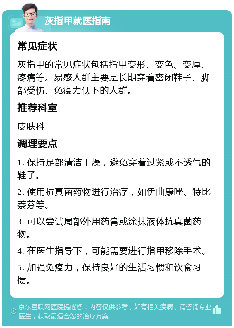 灰指甲就医指南 常见症状 灰指甲的常见症状包括指甲变形、变色、变厚、疼痛等。易感人群主要是长期穿着密闭鞋子、脚部受伤、免疫力低下的人群。 推荐科室 皮肤科 调理要点 1. 保持足部清洁干燥，避免穿着过紧或不透气的鞋子。 2. 使用抗真菌药物进行治疗，如伊曲康唑、特比萘芬等。 3. 可以尝试局部外用药膏或涂抹液体抗真菌药物。 4. 在医生指导下，可能需要进行指甲移除手术。 5. 加强免疫力，保持良好的生活习惯和饮食习惯。