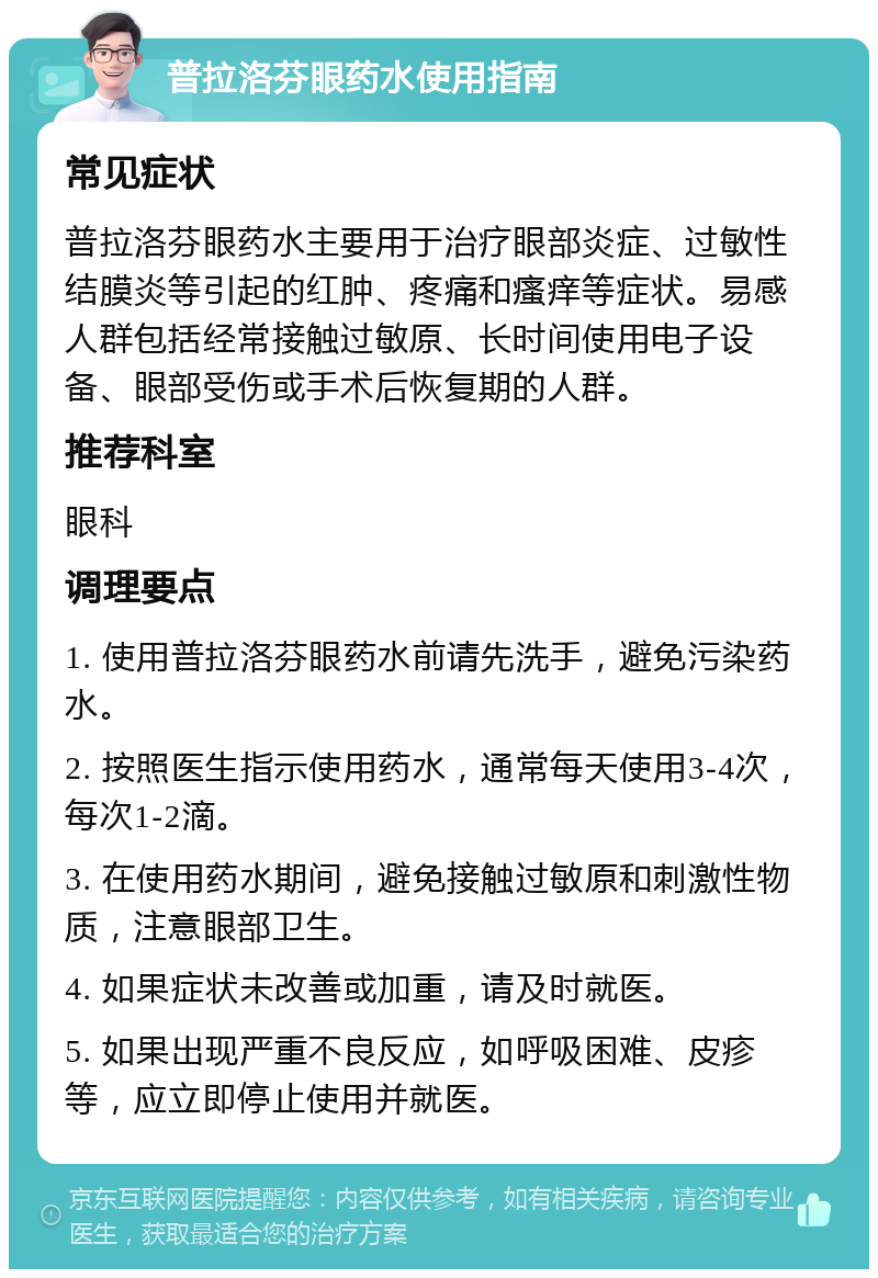 普拉洛芬眼药水使用指南 常见症状 普拉洛芬眼药水主要用于治疗眼部炎症、过敏性结膜炎等引起的红肿、疼痛和瘙痒等症状。易感人群包括经常接触过敏原、长时间使用电子设备、眼部受伤或手术后恢复期的人群。 推荐科室 眼科 调理要点 1. 使用普拉洛芬眼药水前请先洗手，避免污染药水。 2. 按照医生指示使用药水，通常每天使用3-4次，每次1-2滴。 3. 在使用药水期间，避免接触过敏原和刺激性物质，注意眼部卫生。 4. 如果症状未改善或加重，请及时就医。 5. 如果出现严重不良反应，如呼吸困难、皮疹等，应立即停止使用并就医。