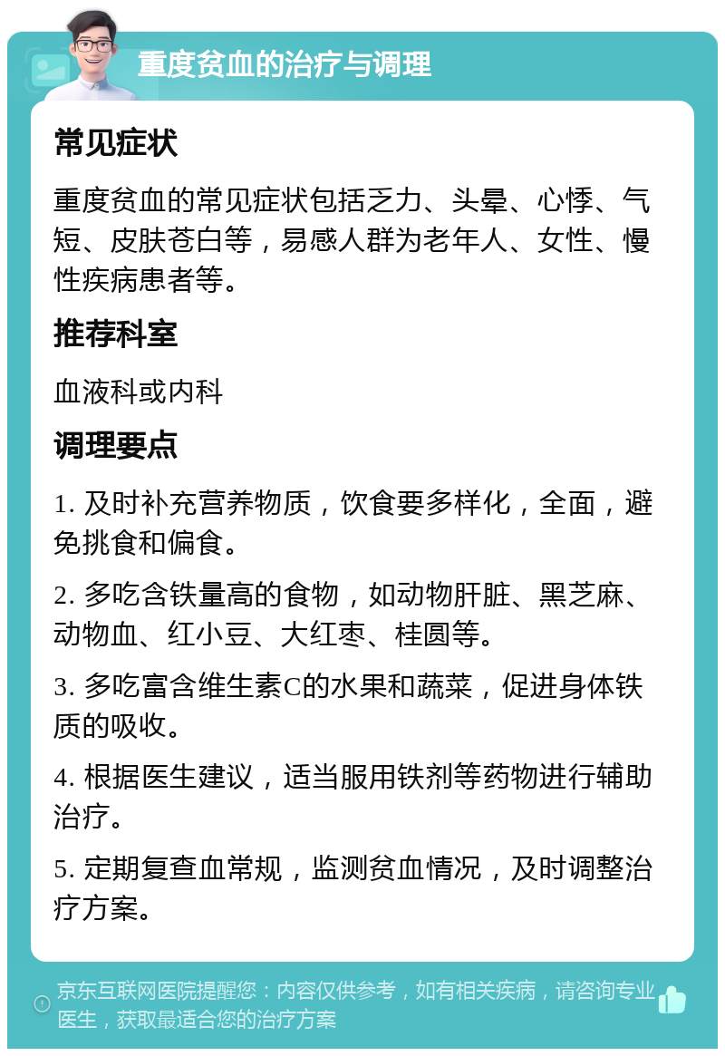 重度贫血的治疗与调理 常见症状 重度贫血的常见症状包括乏力、头晕、心悸、气短、皮肤苍白等，易感人群为老年人、女性、慢性疾病患者等。 推荐科室 血液科或内科 调理要点 1. 及时补充营养物质，饮食要多样化，全面，避免挑食和偏食。 2. 多吃含铁量高的食物，如动物肝脏、黑芝麻、动物血、红小豆、大红枣、桂圆等。 3. 多吃富含维生素C的水果和蔬菜，促进身体铁质的吸收。 4. 根据医生建议，适当服用铁剂等药物进行辅助治疗。 5. 定期复查血常规，监测贫血情况，及时调整治疗方案。