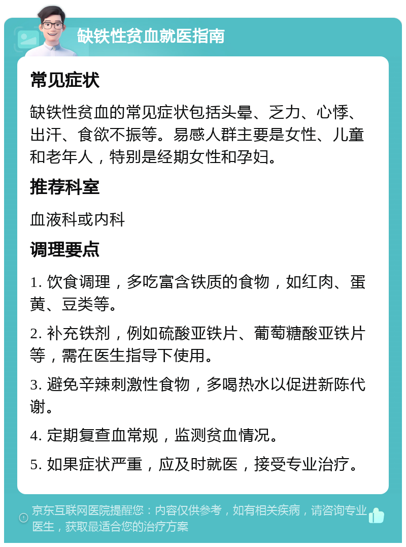 缺铁性贫血就医指南 常见症状 缺铁性贫血的常见症状包括头晕、乏力、心悸、出汗、食欲不振等。易感人群主要是女性、儿童和老年人，特别是经期女性和孕妇。 推荐科室 血液科或内科 调理要点 1. 饮食调理，多吃富含铁质的食物，如红肉、蛋黄、豆类等。 2. 补充铁剂，例如硫酸亚铁片、葡萄糖酸亚铁片等，需在医生指导下使用。 3. 避免辛辣刺激性食物，多喝热水以促进新陈代谢。 4. 定期复查血常规，监测贫血情况。 5. 如果症状严重，应及时就医，接受专业治疗。