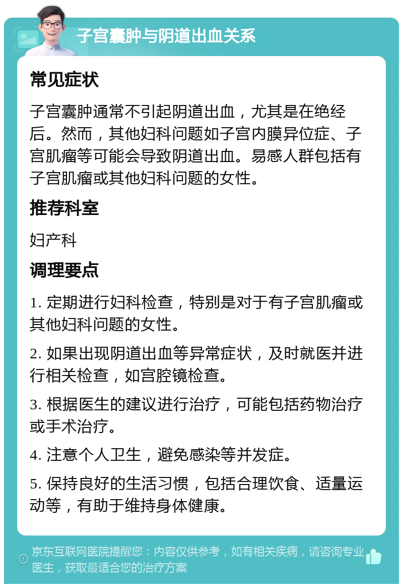 子宫囊肿与阴道出血关系 常见症状 子宫囊肿通常不引起阴道出血，尤其是在绝经后。然而，其他妇科问题如子宫内膜异位症、子宫肌瘤等可能会导致阴道出血。易感人群包括有子宫肌瘤或其他妇科问题的女性。 推荐科室 妇产科 调理要点 1. 定期进行妇科检查，特别是对于有子宫肌瘤或其他妇科问题的女性。 2. 如果出现阴道出血等异常症状，及时就医并进行相关检查，如宫腔镜检查。 3. 根据医生的建议进行治疗，可能包括药物治疗或手术治疗。 4. 注意个人卫生，避免感染等并发症。 5. 保持良好的生活习惯，包括合理饮食、适量运动等，有助于维持身体健康。