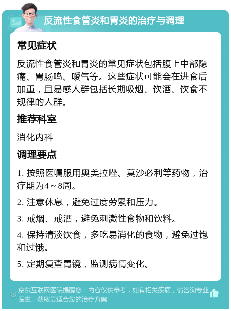 反流性食管炎和胃炎的治疗与调理 常见症状 反流性食管炎和胃炎的常见症状包括腹上中部隐痛、胃肠鸣、嗳气等。这些症状可能会在进食后加重，且易感人群包括长期吸烟、饮酒、饮食不规律的人群。 推荐科室 消化内科 调理要点 1. 按照医嘱服用奥美拉唑、莫沙必利等药物，治疗期为4～8周。 2. 注意休息，避免过度劳累和压力。 3. 戒烟、戒酒，避免刺激性食物和饮料。 4. 保持清淡饮食，多吃易消化的食物，避免过饱和过饿。 5. 定期复查胃镜，监测病情变化。