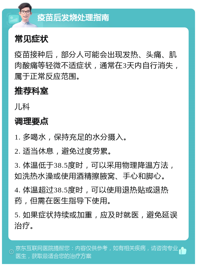 疫苗后发烧处理指南 常见症状 疫苗接种后，部分人可能会出现发热、头痛、肌肉酸痛等轻微不适症状，通常在3天内自行消失，属于正常反应范围。 推荐科室 儿科 调理要点 1. 多喝水，保持充足的水分摄入。 2. 适当休息，避免过度劳累。 3. 体温低于38.5度时，可以采用物理降温方法，如洗热水澡或使用酒精擦腋窝、手心和脚心。 4. 体温超过38.5度时，可以使用退热贴或退热药，但需在医生指导下使用。 5. 如果症状持续或加重，应及时就医，避免延误治疗。