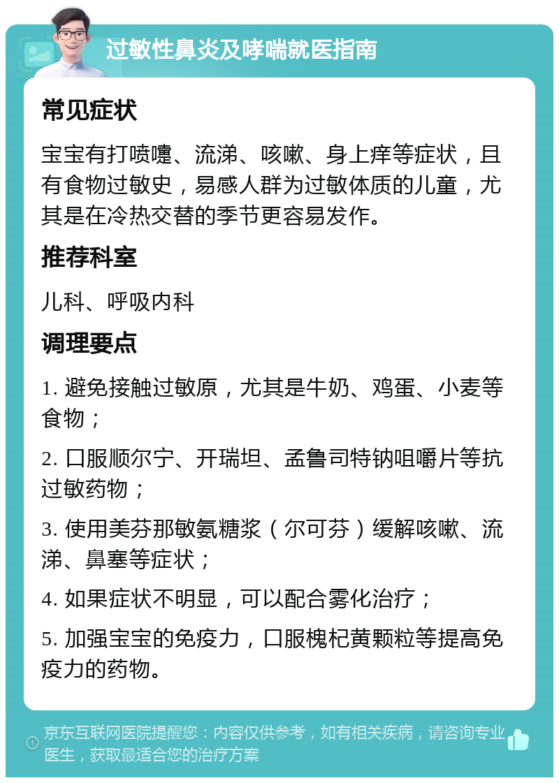 过敏性鼻炎及哮喘就医指南 常见症状 宝宝有打喷嚏、流涕、咳嗽、身上痒等症状，且有食物过敏史，易感人群为过敏体质的儿童，尤其是在冷热交替的季节更容易发作。 推荐科室 儿科、呼吸内科 调理要点 1. 避免接触过敏原，尤其是牛奶、鸡蛋、小麦等食物； 2. 口服顺尔宁、开瑞坦、孟鲁司特钠咀嚼片等抗过敏药物； 3. 使用美芬那敏氨糖浆（尔可芬）缓解咳嗽、流涕、鼻塞等症状； 4. 如果症状不明显，可以配合雾化治疗； 5. 加强宝宝的免疫力，口服槐杞黄颗粒等提高免疫力的药物。