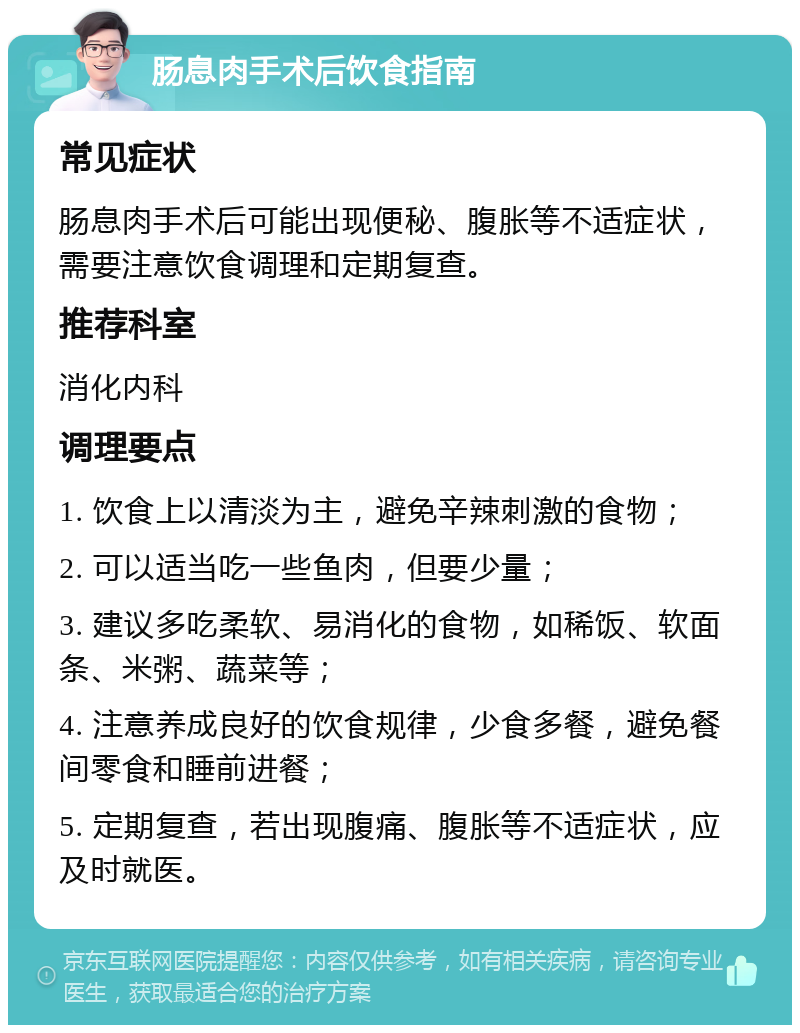 肠息肉手术后饮食指南 常见症状 肠息肉手术后可能出现便秘、腹胀等不适症状，需要注意饮食调理和定期复查。 推荐科室 消化内科 调理要点 1. 饮食上以清淡为主，避免辛辣刺激的食物； 2. 可以适当吃一些鱼肉，但要少量； 3. 建议多吃柔软、易消化的食物，如稀饭、软面条、米粥、蔬菜等； 4. 注意养成良好的饮食规律，少食多餐，避免餐间零食和睡前进餐； 5. 定期复查，若出现腹痛、腹胀等不适症状，应及时就医。