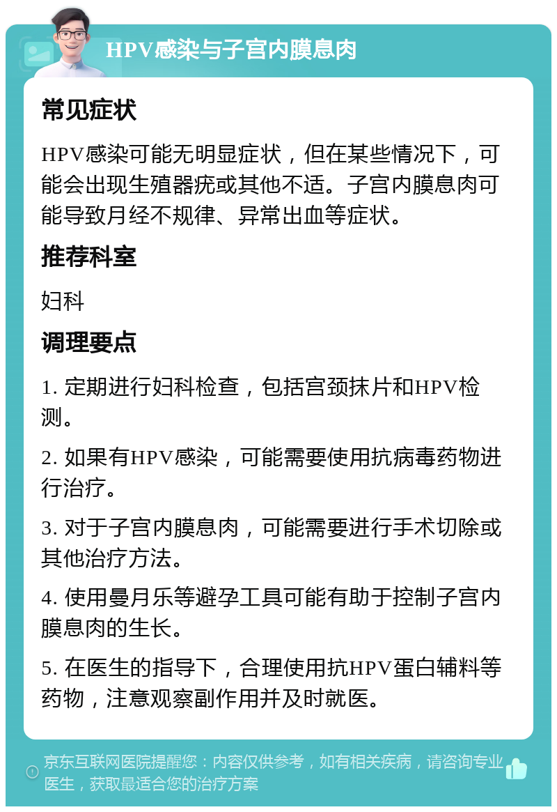 HPV感染与子宫内膜息肉 常见症状 HPV感染可能无明显症状，但在某些情况下，可能会出现生殖器疣或其他不适。子宫内膜息肉可能导致月经不规律、异常出血等症状。 推荐科室 妇科 调理要点 1. 定期进行妇科检查，包括宫颈抹片和HPV检测。 2. 如果有HPV感染，可能需要使用抗病毒药物进行治疗。 3. 对于子宫内膜息肉，可能需要进行手术切除或其他治疗方法。 4. 使用曼月乐等避孕工具可能有助于控制子宫内膜息肉的生长。 5. 在医生的指导下，合理使用抗HPV蛋白辅料等药物，注意观察副作用并及时就医。