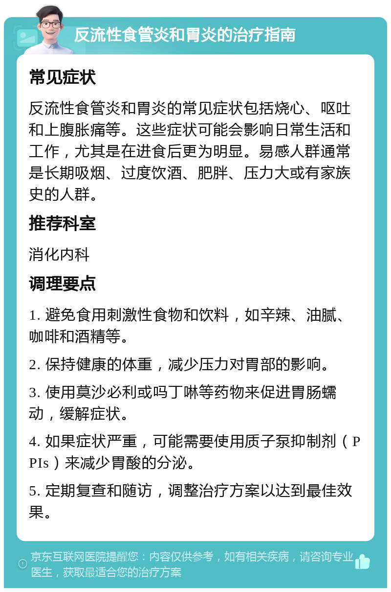 反流性食管炎和胃炎的治疗指南 常见症状 反流性食管炎和胃炎的常见症状包括烧心、呕吐和上腹胀痛等。这些症状可能会影响日常生活和工作，尤其是在进食后更为明显。易感人群通常是长期吸烟、过度饮酒、肥胖、压力大或有家族史的人群。 推荐科室 消化内科 调理要点 1. 避免食用刺激性食物和饮料，如辛辣、油腻、咖啡和酒精等。 2. 保持健康的体重，减少压力对胃部的影响。 3. 使用莫沙必利或吗丁啉等药物来促进胃肠蠕动，缓解症状。 4. 如果症状严重，可能需要使用质子泵抑制剂（PPIs）来减少胃酸的分泌。 5. 定期复查和随访，调整治疗方案以达到最佳效果。