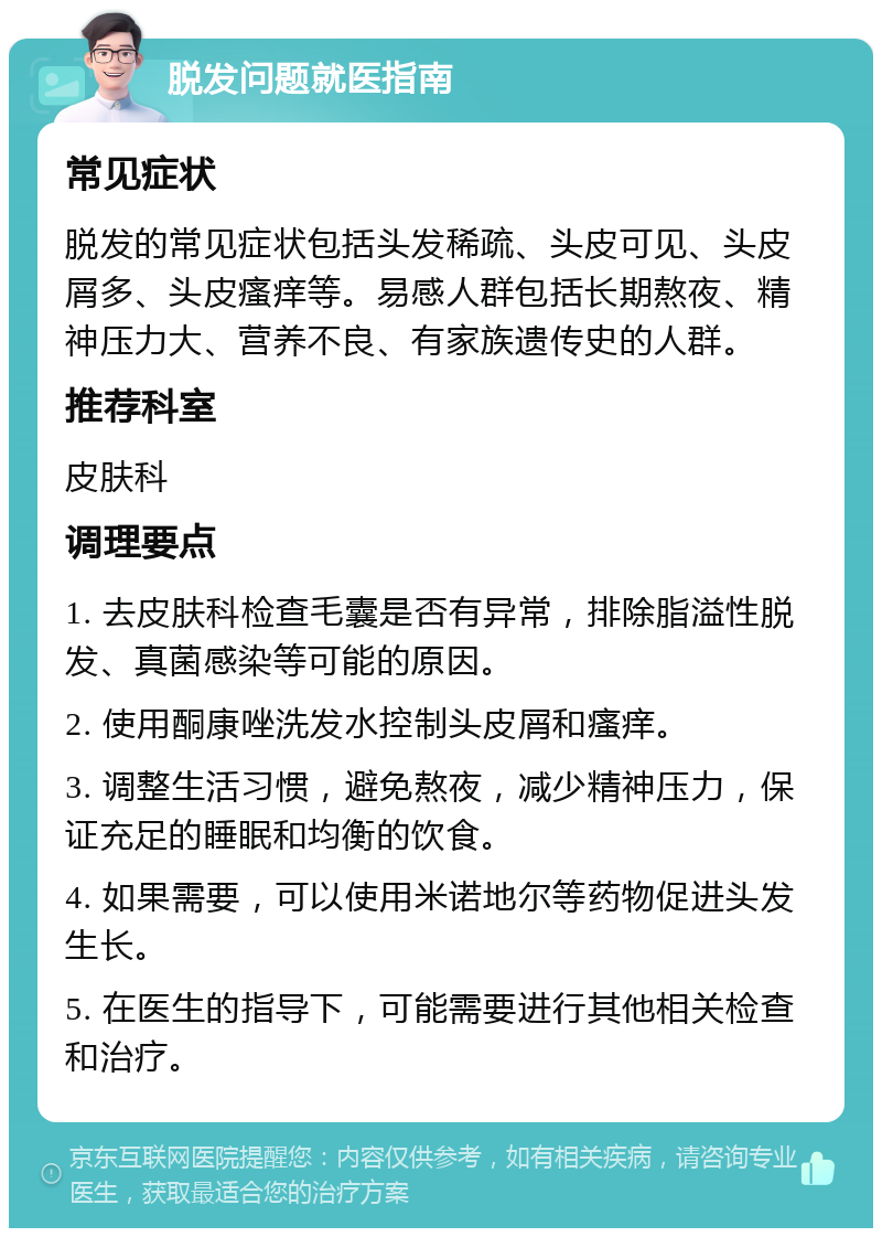 脱发问题就医指南 常见症状 脱发的常见症状包括头发稀疏、头皮可见、头皮屑多、头皮瘙痒等。易感人群包括长期熬夜、精神压力大、营养不良、有家族遗传史的人群。 推荐科室 皮肤科 调理要点 1. 去皮肤科检查毛囊是否有异常，排除脂溢性脱发、真菌感染等可能的原因。 2. 使用酮康唑洗发水控制头皮屑和瘙痒。 3. 调整生活习惯，避免熬夜，减少精神压力，保证充足的睡眠和均衡的饮食。 4. 如果需要，可以使用米诺地尔等药物促进头发生长。 5. 在医生的指导下，可能需要进行其他相关检查和治疗。