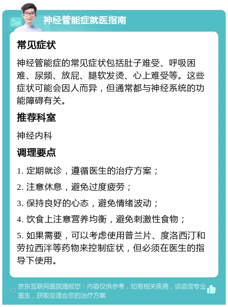 神经管能症就医指南 常见症状 神经管能症的常见症状包括肚子难受、呼吸困难、尿频、放屁、腿软发烫、心上难受等。这些症状可能会因人而异，但通常都与神经系统的功能障碍有关。 推荐科室 神经内科 调理要点 1. 定期就诊，遵循医生的治疗方案； 2. 注意休息，避免过度疲劳； 3. 保持良好的心态，避免情绪波动； 4. 饮食上注意营养均衡，避免刺激性食物； 5. 如果需要，可以考虑使用普兰片、度洛西汀和劳拉西泮等药物来控制症状，但必须在医生的指导下使用。