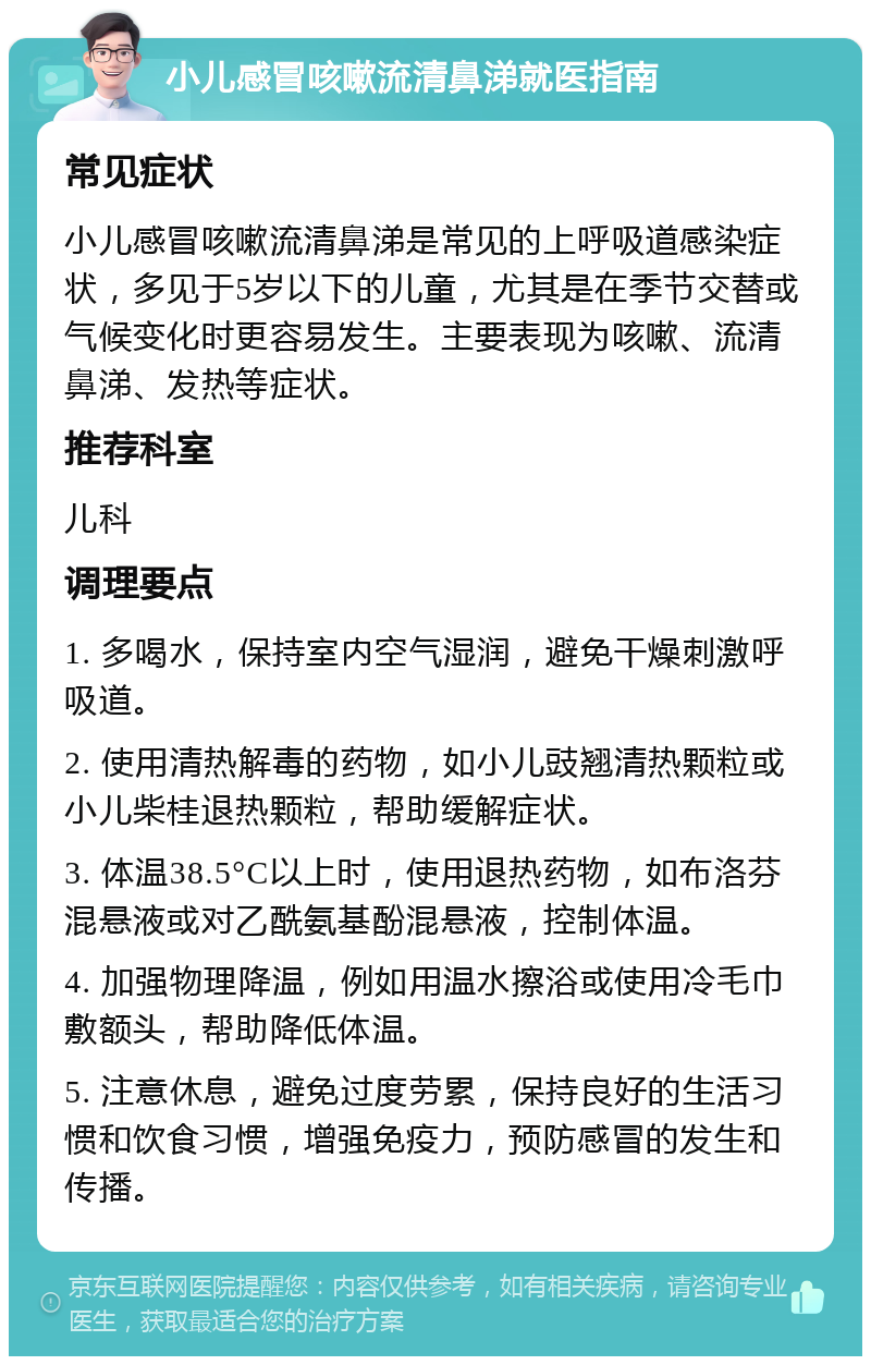 小儿感冒咳嗽流清鼻涕就医指南 常见症状 小儿感冒咳嗽流清鼻涕是常见的上呼吸道感染症状，多见于5岁以下的儿童，尤其是在季节交替或气候变化时更容易发生。主要表现为咳嗽、流清鼻涕、发热等症状。 推荐科室 儿科 调理要点 1. 多喝水，保持室内空气湿润，避免干燥刺激呼吸道。 2. 使用清热解毒的药物，如小儿豉翘清热颗粒或小儿柴桂退热颗粒，帮助缓解症状。 3. 体温38.5°C以上时，使用退热药物，如布洛芬混悬液或对乙酰氨基酚混悬液，控制体温。 4. 加强物理降温，例如用温水擦浴或使用冷毛巾敷额头，帮助降低体温。 5. 注意休息，避免过度劳累，保持良好的生活习惯和饮食习惯，增强免疫力，预防感冒的发生和传播。