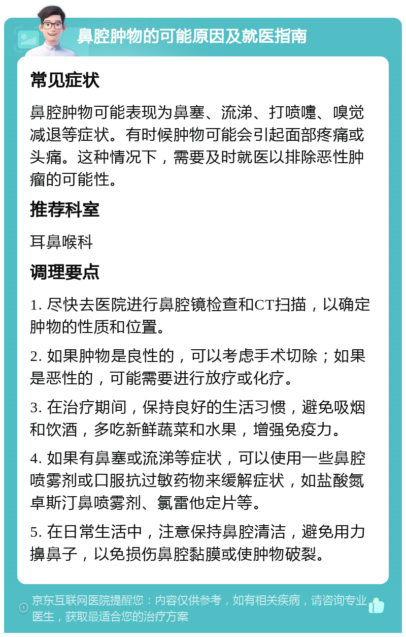 鼻腔肿物的可能原因及就医指南 常见症状 鼻腔肿物可能表现为鼻塞、流涕、打喷嚏、嗅觉减退等症状。有时候肿物可能会引起面部疼痛或头痛。这种情况下，需要及时就医以排除恶性肿瘤的可能性。 推荐科室 耳鼻喉科 调理要点 1. 尽快去医院进行鼻腔镜检查和CT扫描，以确定肿物的性质和位置。 2. 如果肿物是良性的，可以考虑手术切除；如果是恶性的，可能需要进行放疗或化疗。 3. 在治疗期间，保持良好的生活习惯，避免吸烟和饮酒，多吃新鲜蔬菜和水果，增强免疫力。 4. 如果有鼻塞或流涕等症状，可以使用一些鼻腔喷雾剂或口服抗过敏药物来缓解症状，如盐酸氮卓斯汀鼻喷雾剂、氯雷他定片等。 5. 在日常生活中，注意保持鼻腔清洁，避免用力擤鼻子，以免损伤鼻腔黏膜或使肿物破裂。