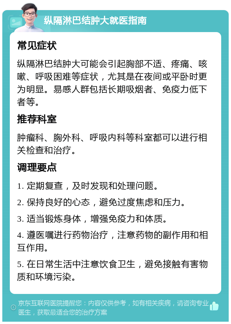 纵隔淋巴结肿大就医指南 常见症状 纵隔淋巴结肿大可能会引起胸部不适、疼痛、咳嗽、呼吸困难等症状，尤其是在夜间或平卧时更为明显。易感人群包括长期吸烟者、免疫力低下者等。 推荐科室 肿瘤科、胸外科、呼吸内科等科室都可以进行相关检查和治疗。 调理要点 1. 定期复查，及时发现和处理问题。 2. 保持良好的心态，避免过度焦虑和压力。 3. 适当锻炼身体，增强免疫力和体质。 4. 遵医嘱进行药物治疗，注意药物的副作用和相互作用。 5. 在日常生活中注意饮食卫生，避免接触有害物质和环境污染。