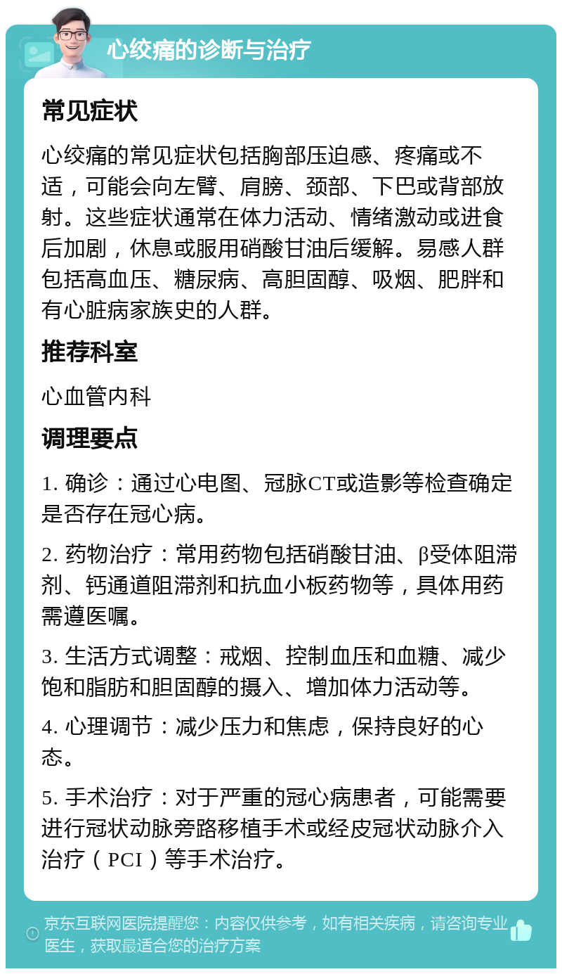 心绞痛的诊断与治疗 常见症状 心绞痛的常见症状包括胸部压迫感、疼痛或不适，可能会向左臂、肩膀、颈部、下巴或背部放射。这些症状通常在体力活动、情绪激动或进食后加剧，休息或服用硝酸甘油后缓解。易感人群包括高血压、糖尿病、高胆固醇、吸烟、肥胖和有心脏病家族史的人群。 推荐科室 心血管内科 调理要点 1. 确诊：通过心电图、冠脉CT或造影等检查确定是否存在冠心病。 2. 药物治疗：常用药物包括硝酸甘油、β受体阻滞剂、钙通道阻滞剂和抗血小板药物等，具体用药需遵医嘱。 3. 生活方式调整：戒烟、控制血压和血糖、减少饱和脂肪和胆固醇的摄入、增加体力活动等。 4. 心理调节：减少压力和焦虑，保持良好的心态。 5. 手术治疗：对于严重的冠心病患者，可能需要进行冠状动脉旁路移植手术或经皮冠状动脉介入治疗（PCI）等手术治疗。