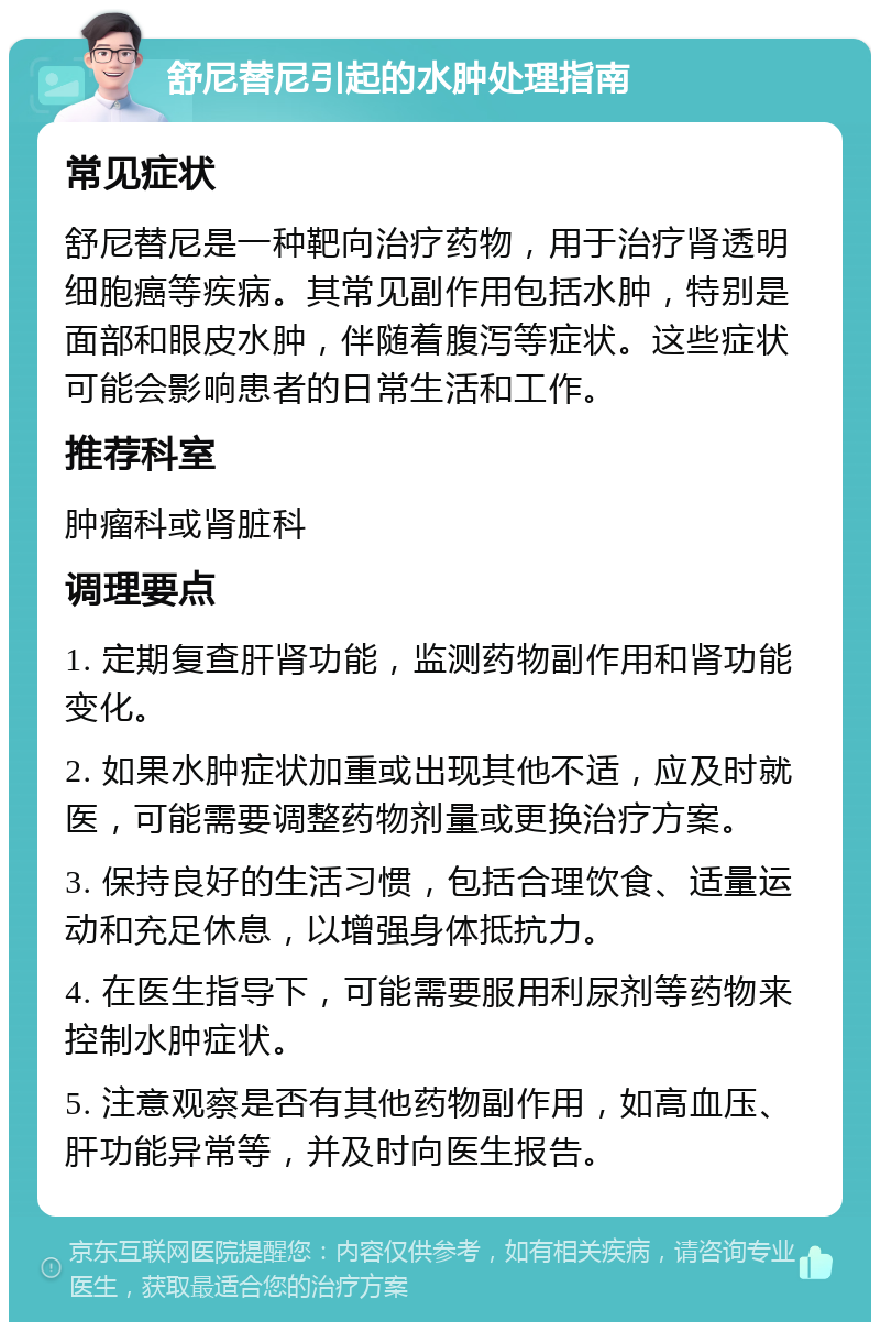 舒尼替尼引起的水肿处理指南 常见症状 舒尼替尼是一种靶向治疗药物，用于治疗肾透明细胞癌等疾病。其常见副作用包括水肿，特别是面部和眼皮水肿，伴随着腹泻等症状。这些症状可能会影响患者的日常生活和工作。 推荐科室 肿瘤科或肾脏科 调理要点 1. 定期复查肝肾功能，监测药物副作用和肾功能变化。 2. 如果水肿症状加重或出现其他不适，应及时就医，可能需要调整药物剂量或更换治疗方案。 3. 保持良好的生活习惯，包括合理饮食、适量运动和充足休息，以增强身体抵抗力。 4. 在医生指导下，可能需要服用利尿剂等药物来控制水肿症状。 5. 注意观察是否有其他药物副作用，如高血压、肝功能异常等，并及时向医生报告。