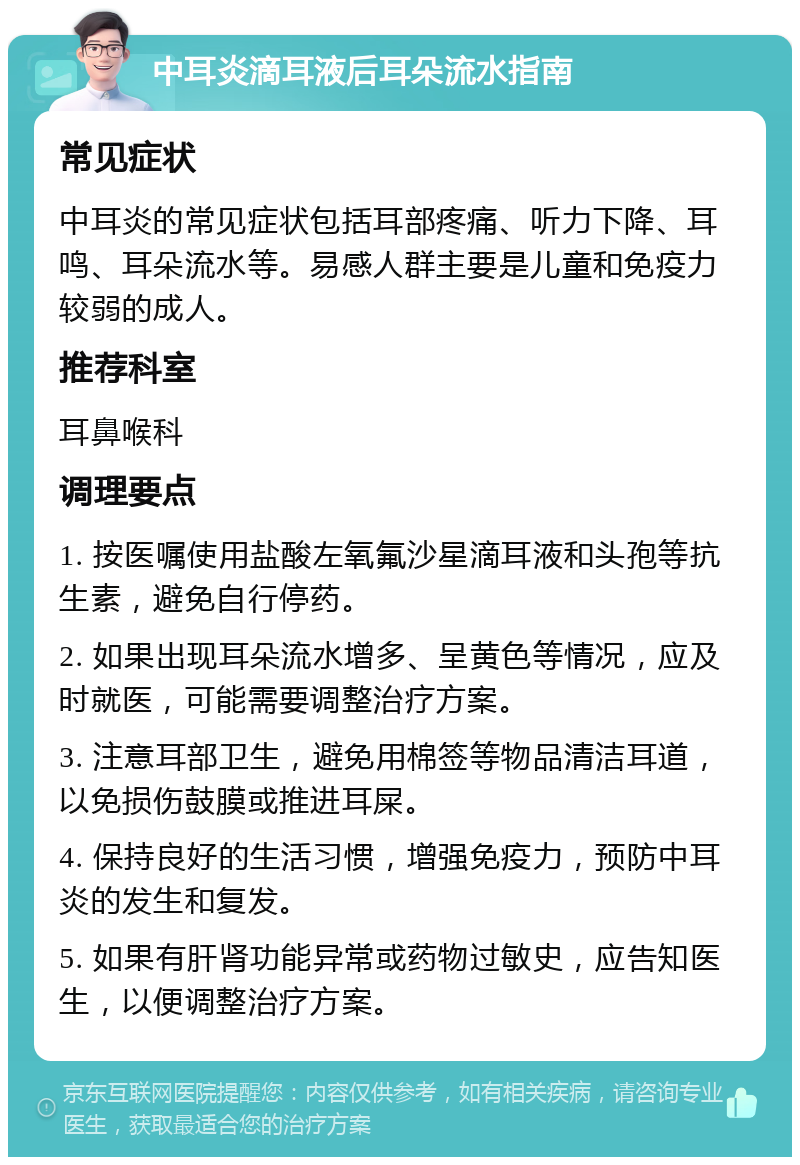 中耳炎滴耳液后耳朵流水指南 常见症状 中耳炎的常见症状包括耳部疼痛、听力下降、耳鸣、耳朵流水等。易感人群主要是儿童和免疫力较弱的成人。 推荐科室 耳鼻喉科 调理要点 1. 按医嘱使用盐酸左氧氟沙星滴耳液和头孢等抗生素，避免自行停药。 2. 如果出现耳朵流水增多、呈黄色等情况，应及时就医，可能需要调整治疗方案。 3. 注意耳部卫生，避免用棉签等物品清洁耳道，以免损伤鼓膜或推进耳屎。 4. 保持良好的生活习惯，增强免疫力，预防中耳炎的发生和复发。 5. 如果有肝肾功能异常或药物过敏史，应告知医生，以便调整治疗方案。