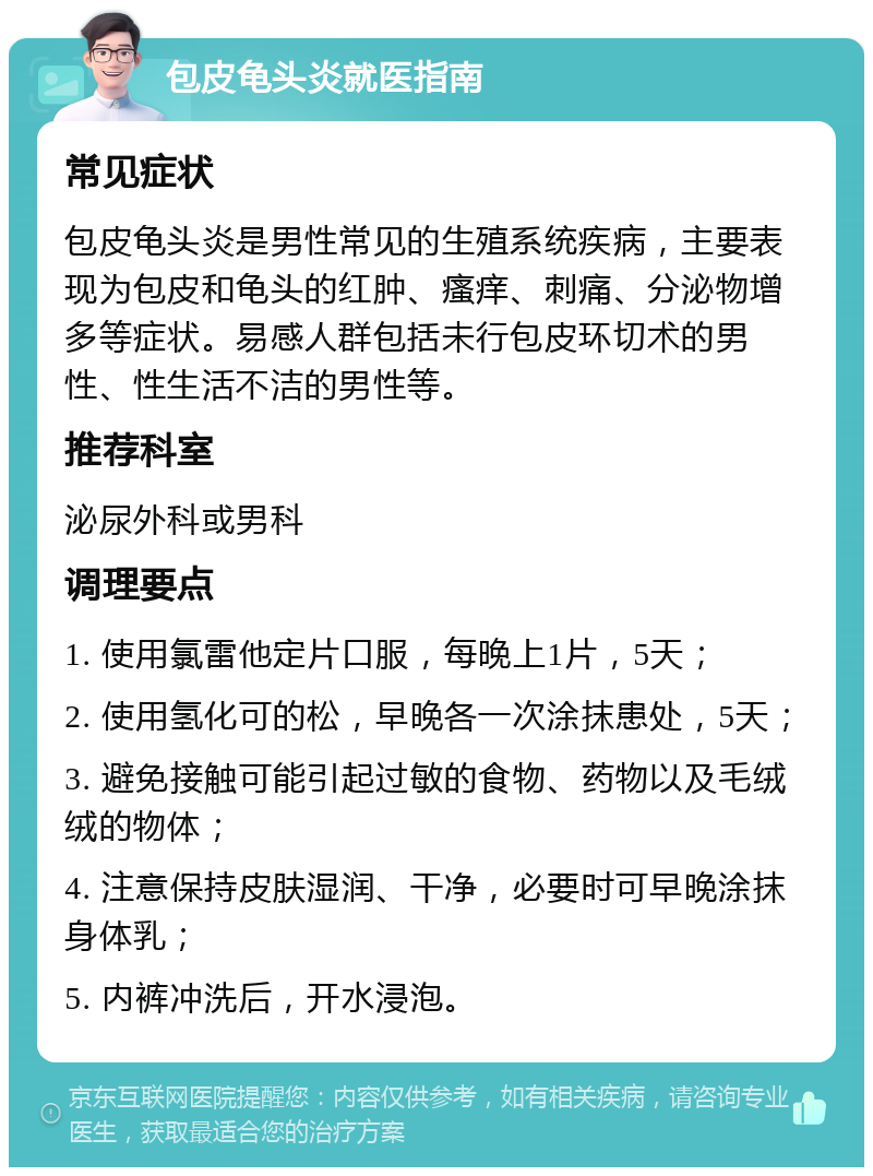 包皮龟头炎就医指南 常见症状 包皮龟头炎是男性常见的生殖系统疾病，主要表现为包皮和龟头的红肿、瘙痒、刺痛、分泌物增多等症状。易感人群包括未行包皮环切术的男性、性生活不洁的男性等。 推荐科室 泌尿外科或男科 调理要点 1. 使用氯雷他定片口服，每晚上1片，5天； 2. 使用氢化可的松，早晚各一次涂抹患处，5天； 3. 避免接触可能引起过敏的食物、药物以及毛绒绒的物体； 4. 注意保持皮肤湿润、干净，必要时可早晚涂抹身体乳； 5. 内裤冲洗后，开水浸泡。