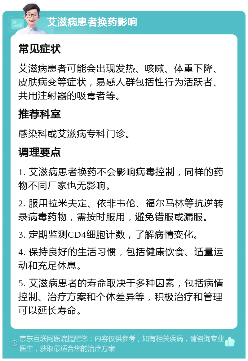 艾滋病患者换药影响 常见症状 艾滋病患者可能会出现发热、咳嗽、体重下降、皮肤病变等症状，易感人群包括性行为活跃者、共用注射器的吸毒者等。 推荐科室 感染科或艾滋病专科门诊。 调理要点 1. 艾滋病患者换药不会影响病毒控制，同样的药物不同厂家也无影响。 2. 服用拉米夫定、依非韦伦、福尔马林等抗逆转录病毒药物，需按时服用，避免错服或漏服。 3. 定期监测CD4细胞计数，了解病情变化。 4. 保持良好的生活习惯，包括健康饮食、适量运动和充足休息。 5. 艾滋病患者的寿命取决于多种因素，包括病情控制、治疗方案和个体差异等，积极治疗和管理可以延长寿命。