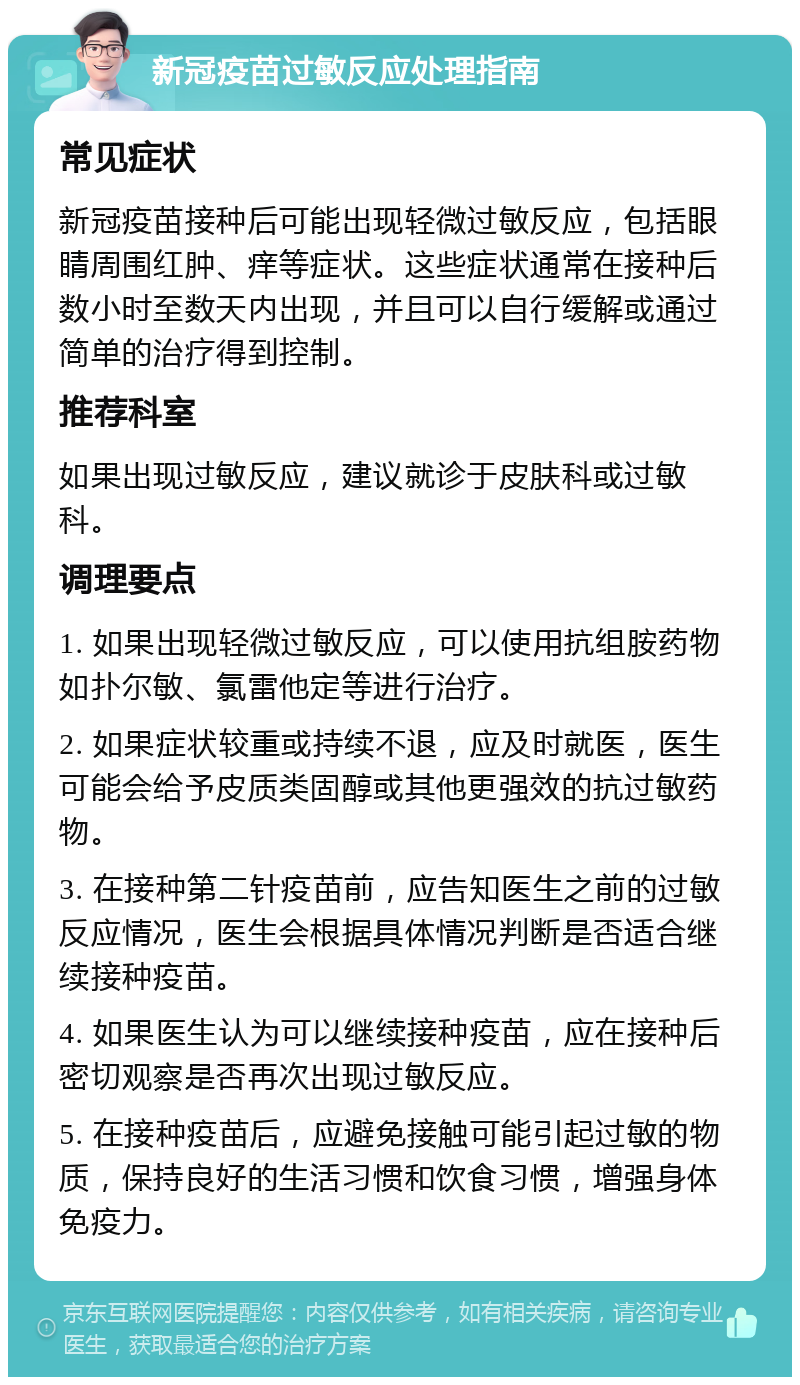 新冠疫苗过敏反应处理指南 常见症状 新冠疫苗接种后可能出现轻微过敏反应，包括眼睛周围红肿、痒等症状。这些症状通常在接种后数小时至数天内出现，并且可以自行缓解或通过简单的治疗得到控制。 推荐科室 如果出现过敏反应，建议就诊于皮肤科或过敏科。 调理要点 1. 如果出现轻微过敏反应，可以使用抗组胺药物如扑尔敏、氯雷他定等进行治疗。 2. 如果症状较重或持续不退，应及时就医，医生可能会给予皮质类固醇或其他更强效的抗过敏药物。 3. 在接种第二针疫苗前，应告知医生之前的过敏反应情况，医生会根据具体情况判断是否适合继续接种疫苗。 4. 如果医生认为可以继续接种疫苗，应在接种后密切观察是否再次出现过敏反应。 5. 在接种疫苗后，应避免接触可能引起过敏的物质，保持良好的生活习惯和饮食习惯，增强身体免疫力。