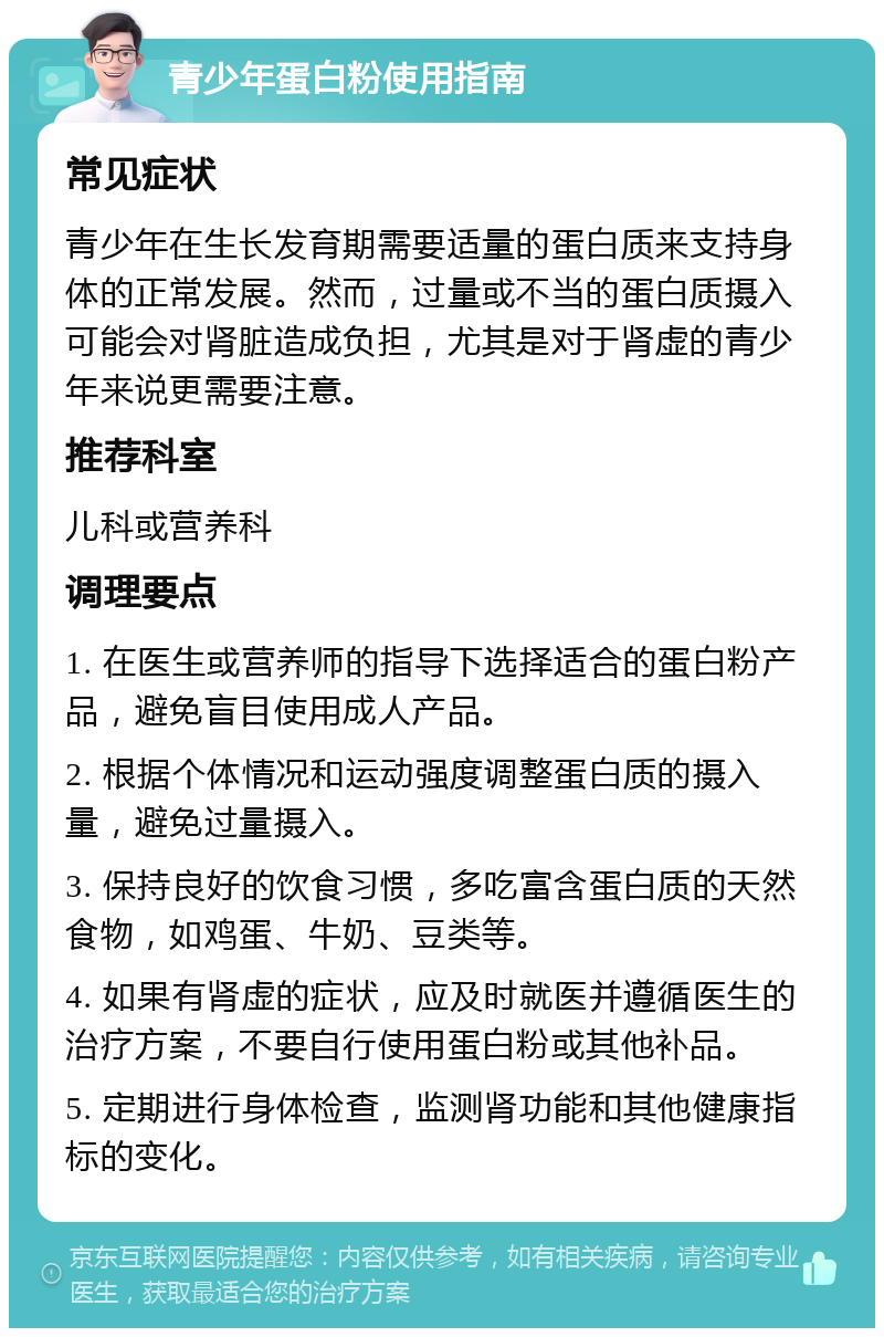 青少年蛋白粉使用指南 常见症状 青少年在生长发育期需要适量的蛋白质来支持身体的正常发展。然而，过量或不当的蛋白质摄入可能会对肾脏造成负担，尤其是对于肾虚的青少年来说更需要注意。 推荐科室 儿科或营养科 调理要点 1. 在医生或营养师的指导下选择适合的蛋白粉产品，避免盲目使用成人产品。 2. 根据个体情况和运动强度调整蛋白质的摄入量，避免过量摄入。 3. 保持良好的饮食习惯，多吃富含蛋白质的天然食物，如鸡蛋、牛奶、豆类等。 4. 如果有肾虚的症状，应及时就医并遵循医生的治疗方案，不要自行使用蛋白粉或其他补品。 5. 定期进行身体检查，监测肾功能和其他健康指标的变化。