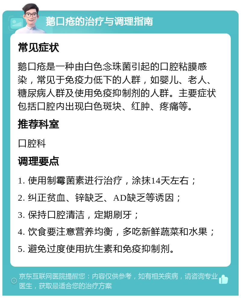 鹅口疮的治疗与调理指南 常见症状 鹅口疮是一种由白色念珠菌引起的口腔粘膜感染，常见于免疫力低下的人群，如婴儿、老人、糖尿病人群及使用免疫抑制剂的人群。主要症状包括口腔内出现白色斑块、红肿、疼痛等。 推荐科室 口腔科 调理要点 1. 使用制霉菌素进行治疗，涂抹14天左右； 2. 纠正贫血、锌缺乏、AD缺乏等诱因； 3. 保持口腔清洁，定期刷牙； 4. 饮食要注意营养均衡，多吃新鲜蔬菜和水果； 5. 避免过度使用抗生素和免疫抑制剂。