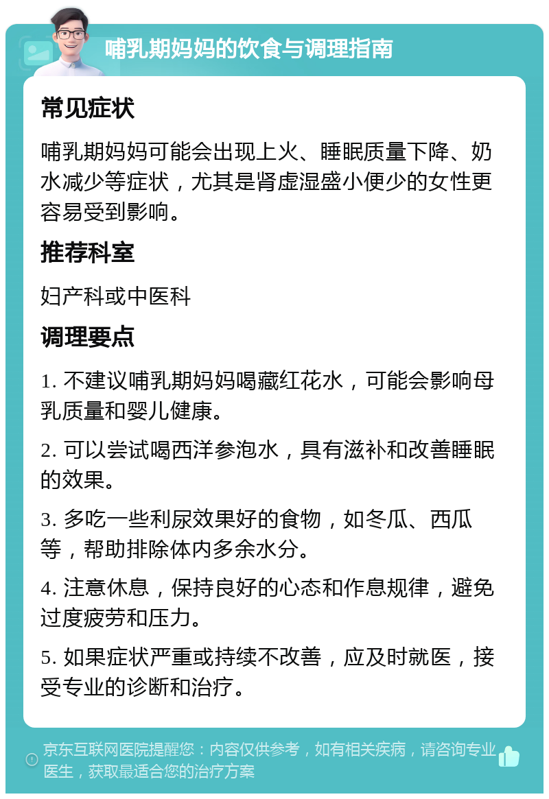 哺乳期妈妈的饮食与调理指南 常见症状 哺乳期妈妈可能会出现上火、睡眠质量下降、奶水减少等症状，尤其是肾虚湿盛小便少的女性更容易受到影响。 推荐科室 妇产科或中医科 调理要点 1. 不建议哺乳期妈妈喝藏红花水，可能会影响母乳质量和婴儿健康。 2. 可以尝试喝西洋参泡水，具有滋补和改善睡眠的效果。 3. 多吃一些利尿效果好的食物，如冬瓜、西瓜等，帮助排除体内多余水分。 4. 注意休息，保持良好的心态和作息规律，避免过度疲劳和压力。 5. 如果症状严重或持续不改善，应及时就医，接受专业的诊断和治疗。