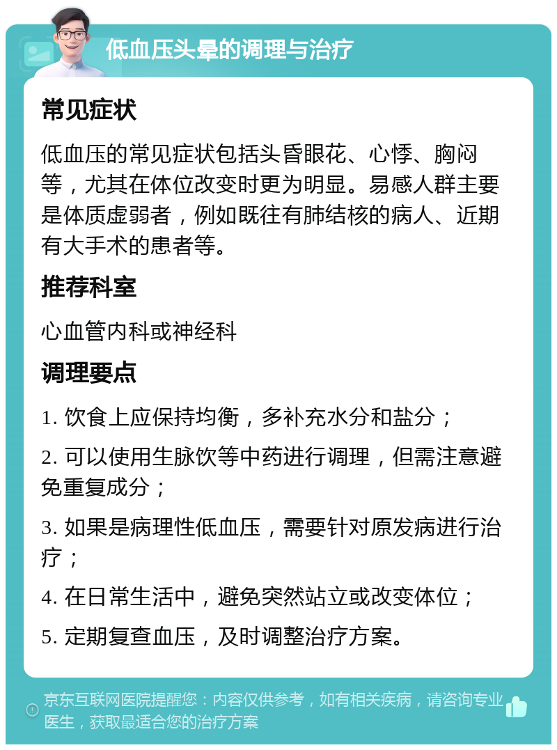 低血压头晕的调理与治疗 常见症状 低血压的常见症状包括头昏眼花、心悸、胸闷等，尤其在体位改变时更为明显。易感人群主要是体质虚弱者，例如既往有肺结核的病人、近期有大手术的患者等。 推荐科室 心血管内科或神经科 调理要点 1. 饮食上应保持均衡，多补充水分和盐分； 2. 可以使用生脉饮等中药进行调理，但需注意避免重复成分； 3. 如果是病理性低血压，需要针对原发病进行治疗； 4. 在日常生活中，避免突然站立或改变体位； 5. 定期复查血压，及时调整治疗方案。