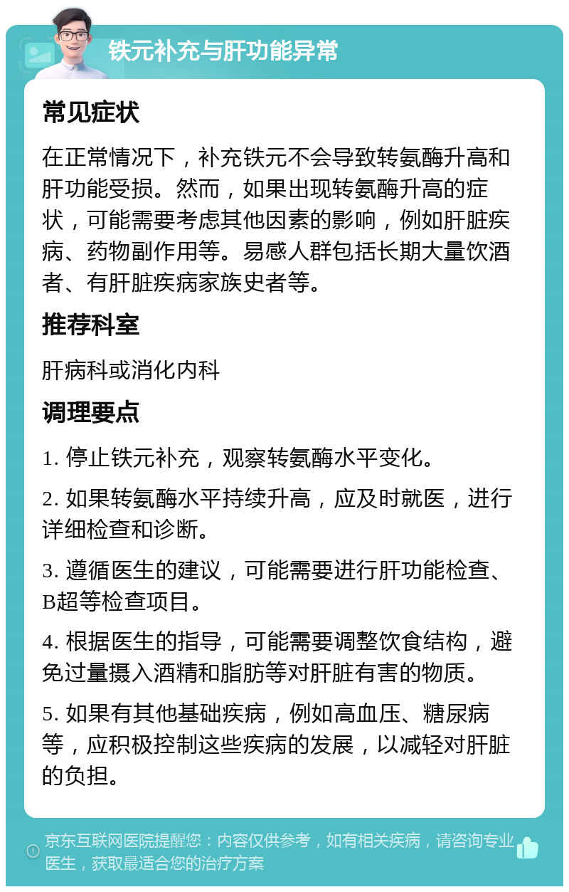 铁元补充与肝功能异常 常见症状 在正常情况下，补充铁元不会导致转氨酶升高和肝功能受损。然而，如果出现转氨酶升高的症状，可能需要考虑其他因素的影响，例如肝脏疾病、药物副作用等。易感人群包括长期大量饮酒者、有肝脏疾病家族史者等。 推荐科室 肝病科或消化内科 调理要点 1. 停止铁元补充，观察转氨酶水平变化。 2. 如果转氨酶水平持续升高，应及时就医，进行详细检查和诊断。 3. 遵循医生的建议，可能需要进行肝功能检查、B超等检查项目。 4. 根据医生的指导，可能需要调整饮食结构，避免过量摄入酒精和脂肪等对肝脏有害的物质。 5. 如果有其他基础疾病，例如高血压、糖尿病等，应积极控制这些疾病的发展，以减轻对肝脏的负担。