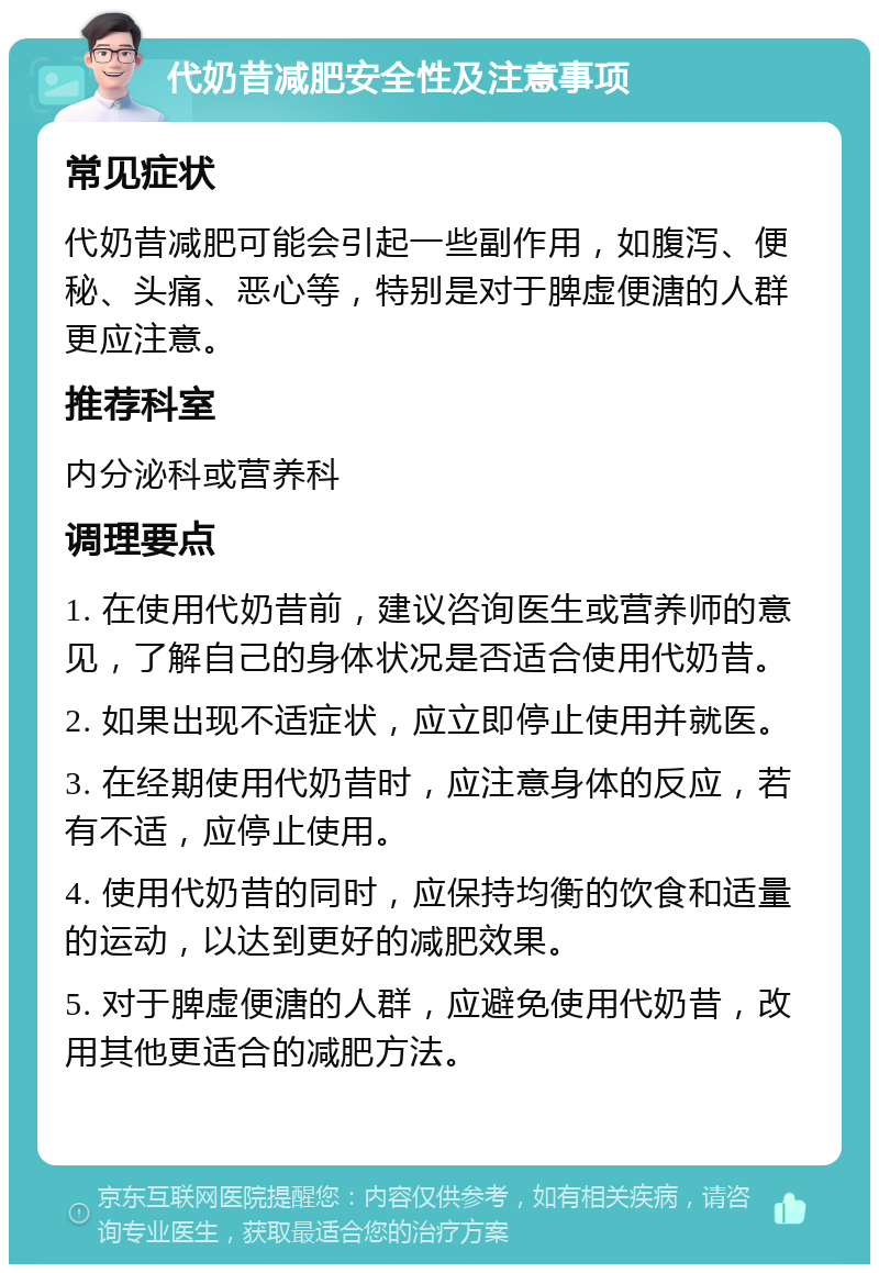 代奶昔减肥安全性及注意事项 常见症状 代奶昔减肥可能会引起一些副作用，如腹泻、便秘、头痛、恶心等，特别是对于脾虚便溏的人群更应注意。 推荐科室 内分泌科或营养科 调理要点 1. 在使用代奶昔前，建议咨询医生或营养师的意见，了解自己的身体状况是否适合使用代奶昔。 2. 如果出现不适症状，应立即停止使用并就医。 3. 在经期使用代奶昔时，应注意身体的反应，若有不适，应停止使用。 4. 使用代奶昔的同时，应保持均衡的饮食和适量的运动，以达到更好的减肥效果。 5. 对于脾虚便溏的人群，应避免使用代奶昔，改用其他更适合的减肥方法。