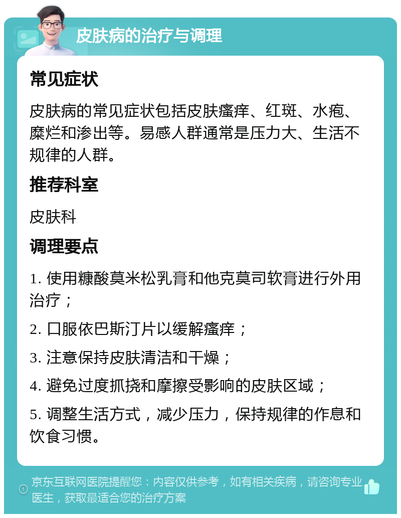 皮肤病的治疗与调理 常见症状 皮肤病的常见症状包括皮肤瘙痒、红斑、水疱、糜烂和渗出等。易感人群通常是压力大、生活不规律的人群。 推荐科室 皮肤科 调理要点 1. 使用糠酸莫米松乳膏和他克莫司软膏进行外用治疗； 2. 口服依巴斯汀片以缓解瘙痒； 3. 注意保持皮肤清洁和干燥； 4. 避免过度抓挠和摩擦受影响的皮肤区域； 5. 调整生活方式，减少压力，保持规律的作息和饮食习惯。