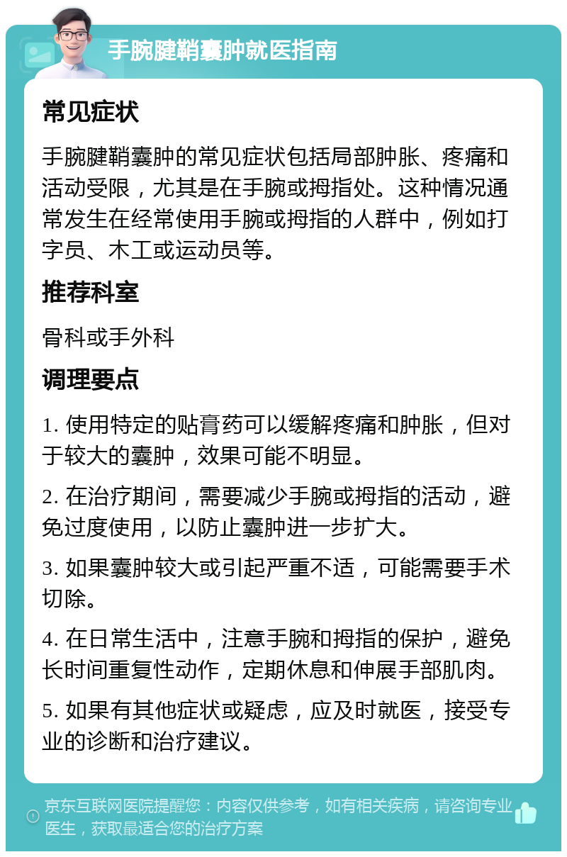 手腕腱鞘囊肿就医指南 常见症状 手腕腱鞘囊肿的常见症状包括局部肿胀、疼痛和活动受限，尤其是在手腕或拇指处。这种情况通常发生在经常使用手腕或拇指的人群中，例如打字员、木工或运动员等。 推荐科室 骨科或手外科 调理要点 1. 使用特定的贴膏药可以缓解疼痛和肿胀，但对于较大的囊肿，效果可能不明显。 2. 在治疗期间，需要减少手腕或拇指的活动，避免过度使用，以防止囊肿进一步扩大。 3. 如果囊肿较大或引起严重不适，可能需要手术切除。 4. 在日常生活中，注意手腕和拇指的保护，避免长时间重复性动作，定期休息和伸展手部肌肉。 5. 如果有其他症状或疑虑，应及时就医，接受专业的诊断和治疗建议。