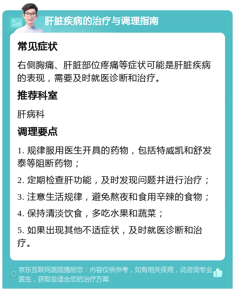 肝脏疾病的治疗与调理指南 常见症状 右侧胸痛、肝脏部位疼痛等症状可能是肝脏疾病的表现，需要及时就医诊断和治疗。 推荐科室 肝病科 调理要点 1. 规律服用医生开具的药物，包括特威凯和舒发泰等阻断药物； 2. 定期检查肝功能，及时发现问题并进行治疗； 3. 注意生活规律，避免熬夜和食用辛辣的食物； 4. 保持清淡饮食，多吃水果和蔬菜； 5. 如果出现其他不适症状，及时就医诊断和治疗。