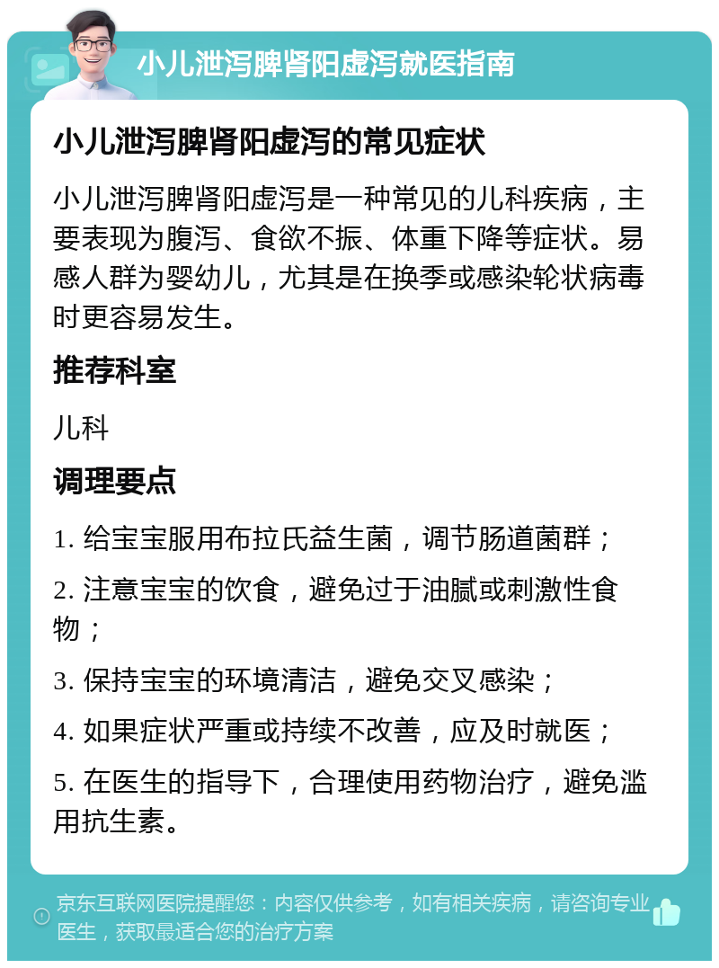 小儿泄泻脾肾阳虚泻就医指南 小儿泄泻脾肾阳虚泻的常见症状 小儿泄泻脾肾阳虚泻是一种常见的儿科疾病，主要表现为腹泻、食欲不振、体重下降等症状。易感人群为婴幼儿，尤其是在换季或感染轮状病毒时更容易发生。 推荐科室 儿科 调理要点 1. 给宝宝服用布拉氏益生菌，调节肠道菌群； 2. 注意宝宝的饮食，避免过于油腻或刺激性食物； 3. 保持宝宝的环境清洁，避免交叉感染； 4. 如果症状严重或持续不改善，应及时就医； 5. 在医生的指导下，合理使用药物治疗，避免滥用抗生素。