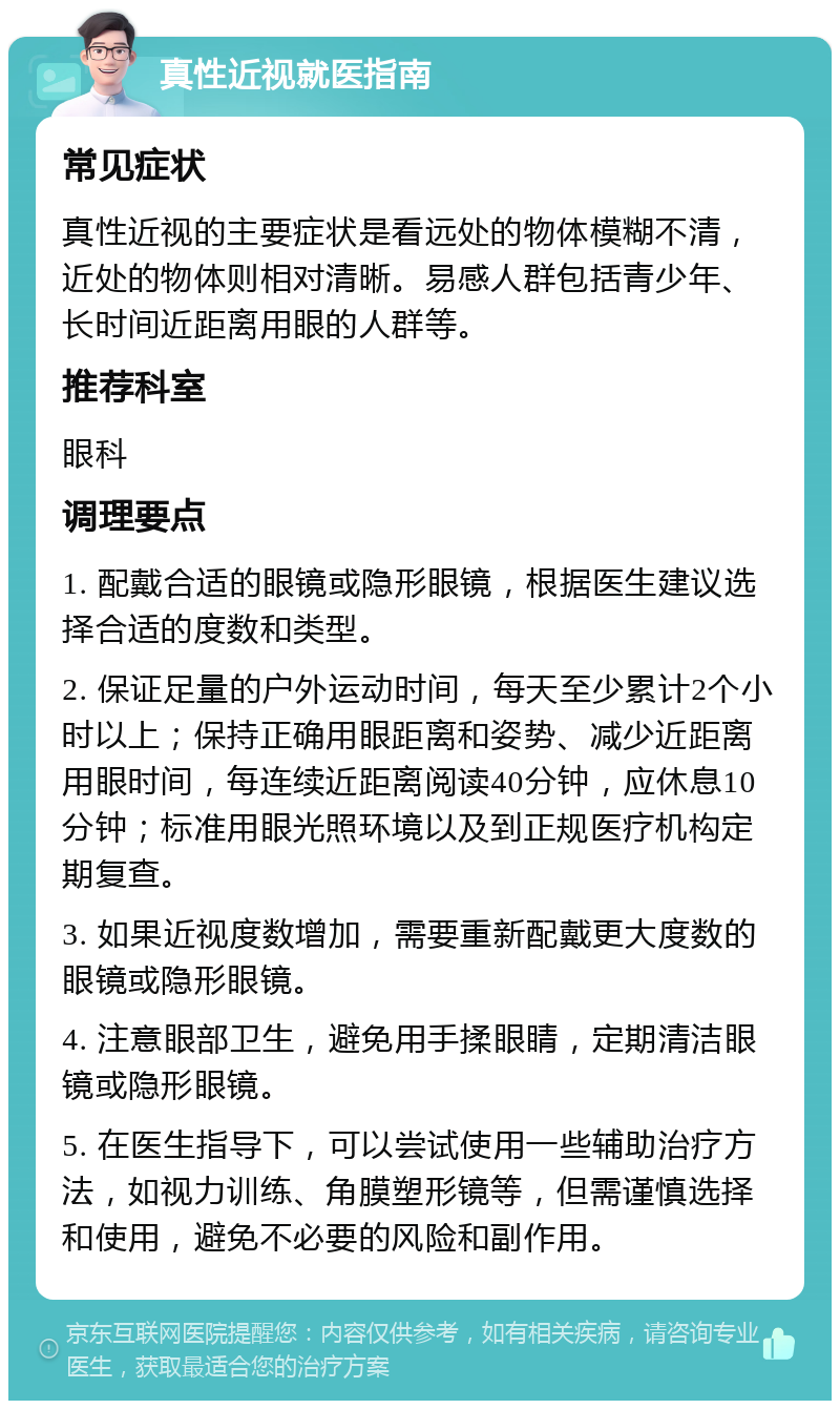 真性近视就医指南 常见症状 真性近视的主要症状是看远处的物体模糊不清，近处的物体则相对清晰。易感人群包括青少年、长时间近距离用眼的人群等。 推荐科室 眼科 调理要点 1. 配戴合适的眼镜或隐形眼镜，根据医生建议选择合适的度数和类型。 2. 保证足量的户外运动时间，每天至少累计2个小时以上；保持正确用眼距离和姿势、减少近距离用眼时间，每连续近距离阅读40分钟，应休息10分钟；标准用眼光照环境以及到正规医疗机构定期复查。 3. 如果近视度数增加，需要重新配戴更大度数的眼镜或隐形眼镜。 4. 注意眼部卫生，避免用手揉眼睛，定期清洁眼镜或隐形眼镜。 5. 在医生指导下，可以尝试使用一些辅助治疗方法，如视力训练、角膜塑形镜等，但需谨慎选择和使用，避免不必要的风险和副作用。