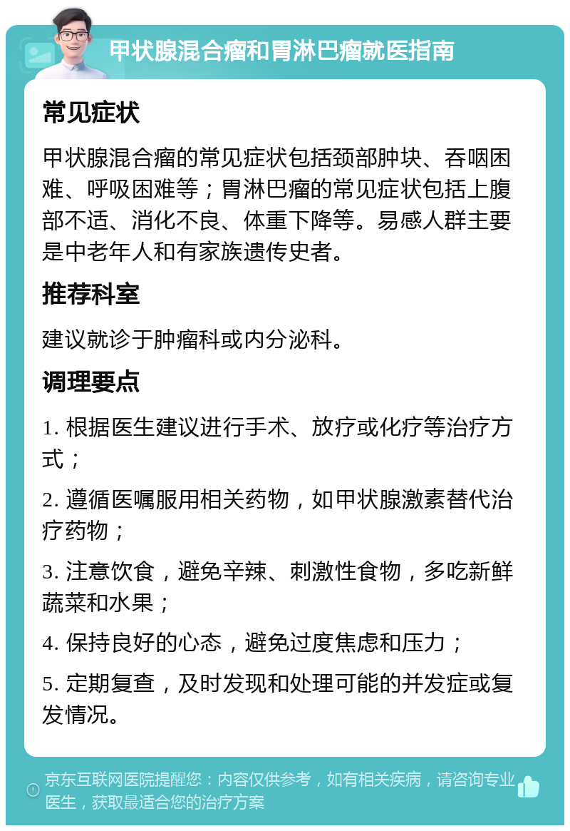 甲状腺混合瘤和胃淋巴瘤就医指南 常见症状 甲状腺混合瘤的常见症状包括颈部肿块、吞咽困难、呼吸困难等；胃淋巴瘤的常见症状包括上腹部不适、消化不良、体重下降等。易感人群主要是中老年人和有家族遗传史者。 推荐科室 建议就诊于肿瘤科或内分泌科。 调理要点 1. 根据医生建议进行手术、放疗或化疗等治疗方式； 2. 遵循医嘱服用相关药物，如甲状腺激素替代治疗药物； 3. 注意饮食，避免辛辣、刺激性食物，多吃新鲜蔬菜和水果； 4. 保持良好的心态，避免过度焦虑和压力； 5. 定期复查，及时发现和处理可能的并发症或复发情况。