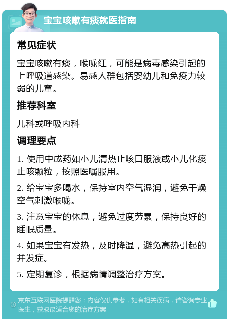 宝宝咳嗽有痰就医指南 常见症状 宝宝咳嗽有痰，喉咙红，可能是病毒感染引起的上呼吸道感染。易感人群包括婴幼儿和免疫力较弱的儿童。 推荐科室 儿科或呼吸内科 调理要点 1. 使用中成药如小儿清热止咳口服液或小儿化痰止咳颗粒，按照医嘱服用。 2. 给宝宝多喝水，保持室内空气湿润，避免干燥空气刺激喉咙。 3. 注意宝宝的休息，避免过度劳累，保持良好的睡眠质量。 4. 如果宝宝有发热，及时降温，避免高热引起的并发症。 5. 定期复诊，根据病情调整治疗方案。