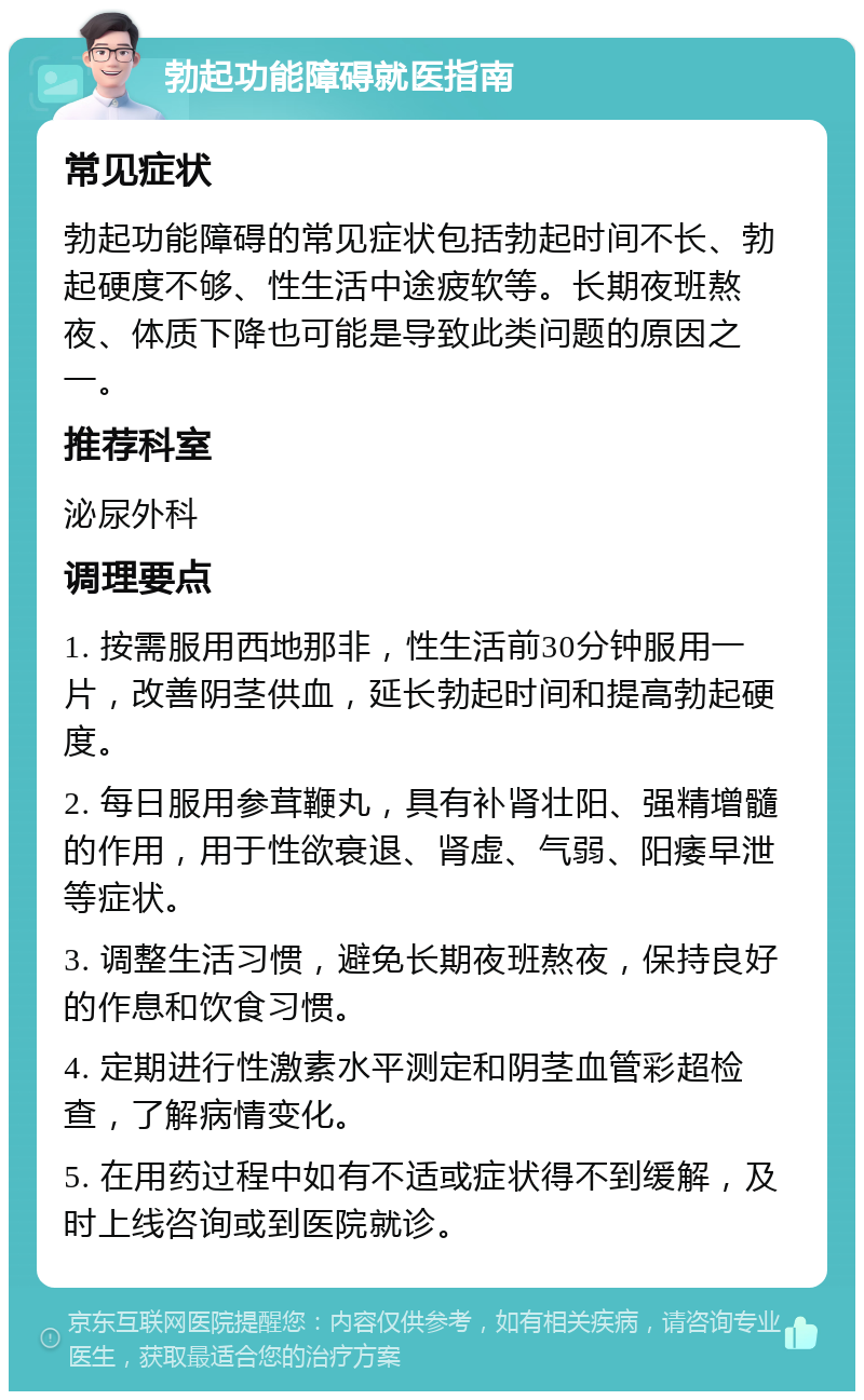 勃起功能障碍就医指南 常见症状 勃起功能障碍的常见症状包括勃起时间不长、勃起硬度不够、性生活中途疲软等。长期夜班熬夜、体质下降也可能是导致此类问题的原因之一。 推荐科室 泌尿外科 调理要点 1. 按需服用西地那非，性生活前30分钟服用一片，改善阴茎供血，延长勃起时间和提高勃起硬度。 2. 每日服用参茸鞭丸，具有补肾壮阳、强精增髓的作用，用于性欲衰退、肾虚、气弱、阳痿早泄等症状。 3. 调整生活习惯，避免长期夜班熬夜，保持良好的作息和饮食习惯。 4. 定期进行性激素水平测定和阴茎血管彩超检查，了解病情变化。 5. 在用药过程中如有不适或症状得不到缓解，及时上线咨询或到医院就诊。