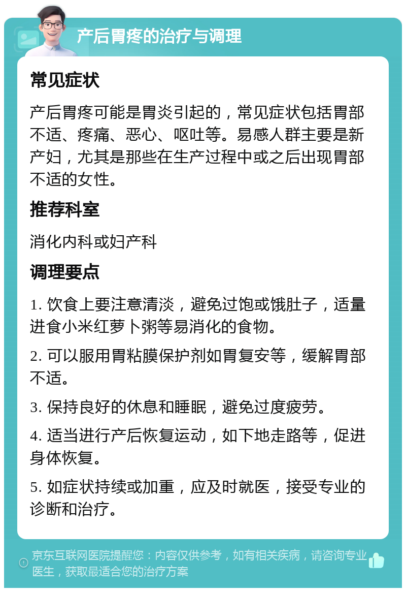 产后胃疼的治疗与调理 常见症状 产后胃疼可能是胃炎引起的，常见症状包括胃部不适、疼痛、恶心、呕吐等。易感人群主要是新产妇，尤其是那些在生产过程中或之后出现胃部不适的女性。 推荐科室 消化内科或妇产科 调理要点 1. 饮食上要注意清淡，避免过饱或饿肚子，适量进食小米红萝卜粥等易消化的食物。 2. 可以服用胃粘膜保护剂如胃复安等，缓解胃部不适。 3. 保持良好的休息和睡眠，避免过度疲劳。 4. 适当进行产后恢复运动，如下地走路等，促进身体恢复。 5. 如症状持续或加重，应及时就医，接受专业的诊断和治疗。