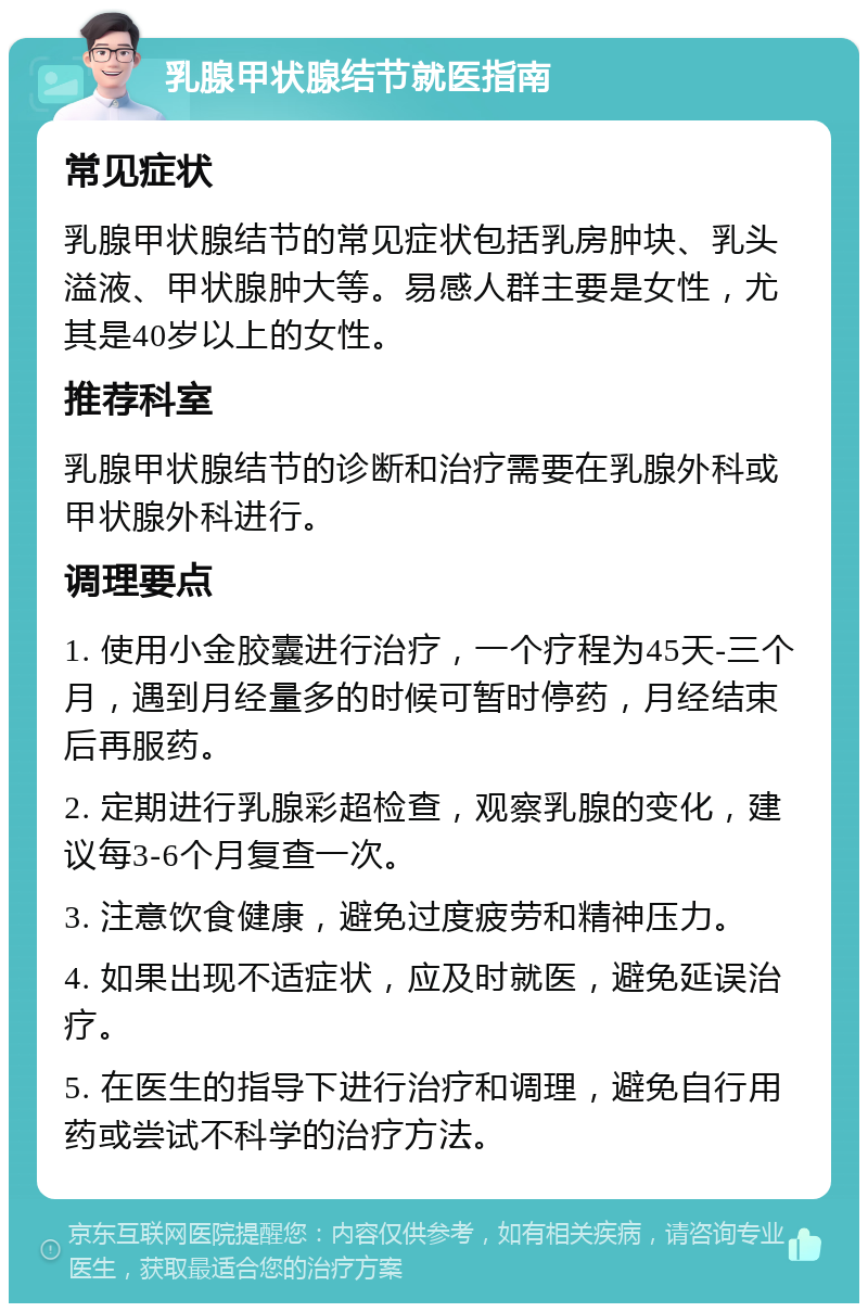 乳腺甲状腺结节就医指南 常见症状 乳腺甲状腺结节的常见症状包括乳房肿块、乳头溢液、甲状腺肿大等。易感人群主要是女性，尤其是40岁以上的女性。 推荐科室 乳腺甲状腺结节的诊断和治疗需要在乳腺外科或甲状腺外科进行。 调理要点 1. 使用小金胶囊进行治疗，一个疗程为45天-三个月，遇到月经量多的时候可暂时停药，月经结束后再服药。 2. 定期进行乳腺彩超检查，观察乳腺的变化，建议每3-6个月复查一次。 3. 注意饮食健康，避免过度疲劳和精神压力。 4. 如果出现不适症状，应及时就医，避免延误治疗。 5. 在医生的指导下进行治疗和调理，避免自行用药或尝试不科学的治疗方法。